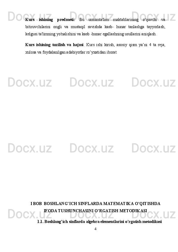 Kurs   ishining   predmeti:   Bu   umumta'lim   maktablarining   o'quvchi   va
bitiruvchilarini   ongli   va   mustaqil   ravishda   kasb-   hunar   tanlashga   tayyorlash,
kelgusi ta'limning yo'nalishini va kasb -hunar egallashning usullarini aniqlash.
Kurs   ishining   tuzilish   va   hajmi .   Kurs   ishi   kirish,   asosiy   qism   ya’ni   4   ta   reja,
xulosa va foydalanilgan adabiyotlar ro’yxatidan iborat.
I BOB    BOSHLANG’ICH SINFLARDA MATEMATIKA O’QITISHDA
IFODA TUSHUNCHASINI O’RGATISH METODIKASI
1.1.  Boshlang’ich sinflarda algebra elementlarini o’rgatish metodikasi
4 