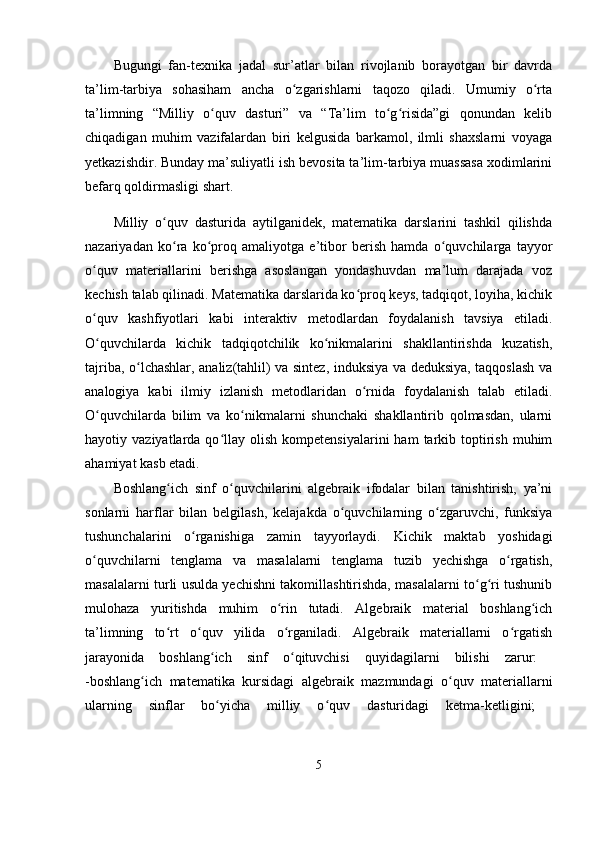 Bugungi   fan-texnika   jadal   sur’atlar   bilan   rivojlanib   borayotgan   bir   davrda
ta’lim-tarbiya   sohasiham   ancha   o zgarishlarni   taqozo   qiladi.   Umumiy   o rtaʻ ʻ
ta’limning   “Milliy   o quv   dasturi”   va   “Ta’lim   to g risida”gi   qonundan   kelib	
ʻ ʻ ʻ
chiqadigan   muhim   vazifalardan   biri   kelgusida   barkamol,   ilmli   shaxslarni   voyaga
yetkazishdir. Bunday ma’suliyatli ish bevosita ta’lim-tarbiya muassasa xodimlarini
befarq qoldirmasligi shart.
Milliy   o quv   dasturida   aytilganidek,   matematika   darslarini   tashkil   qilishda	
ʻ
nazariyadan   ko ra   ko proq   amaliyotga   e’tibor   berish   hamda   o quvchilarga   tayyor
ʻ ʻ ʻ
o quv   materiallarini   berishga   asoslangan   yondashuvdan   ma’lum   darajada   voz	
ʻ
kechish talab qilinadi. Matematika darslarida ko proq keys, tadqiqot, loyiha, kichik	
ʻ
o quv   kashfiyotlari   kabi   interaktiv   metodlardan   foydalanish   tavsiya   etiladi.	
ʻ
O quvchilarda   kichik   tadqiqotchilik   ko nikmalarini   shakllantirishda   kuzatish,
ʻ ʻ
tajriba, o lchashlar, analiz(tahlil) va sintez, induksiya va deduksiya, taqqoslash va	
ʻ
analogiya   kabi   ilmiy   izlanish   metodlaridan   o rnida   foydalanish   talab   etiladi.	
ʻ
O quvchilarda   bilim   va   ko nikmalarni   shunchaki   shakllantirib   qolmasdan,   ularni	
ʻ ʻ
hayotiy  vaziyatlarda  qo llay   olish   kompetensiyalarini  ham  tarkib  toptirish   muhim	
ʻ
ahamiyat kasb etadi.
Boshlang ich   sinf   o quvchilarini   algebraik   ifodalar   bilan   tanishtirish,   ya’ni	
ʻ ʻ
sonlarni   harflar   bilan   belgilash,   kelajakda   o quvchilarning   o zgaruvchi,   funksiya	
ʻ ʻ
tushunchalarini   o rganishiga   zamin   tayyorlaydi.   Kichik   maktab   yoshidagi	
ʻ
o quvchilarni   tenglama   va   masalalarni   tenglama   tuzib   yechishga   o rgatish,	
ʻ ʻ
masalalarni turli usulda yechishni takomillashtirishda, masalalarni to g ri tushunib	
ʻ ʻ
mulohaza   yuritishda   muhim   o rin   tutadi.   Algebraik   material   boshlang ich	
ʻ ʻ
ta’limning   to rt   o quv   yilida   o rganiladi.   Algebraik   materiallarni   o rgatish	
ʻ ʻ ʻ ʻ
jarayonida   boshlang ich   sinf   o qituvchisi   quyidagilarni   bilishi   zarur:  	
ʻ ʻ
-boshlang ich   matematika   kursidagi   algebraik   mazmundagi   o quv   materiallarni	
ʻ ʻ
ularning   sinflar   bo yicha   milliy   o quv   dasturidagi   ketma-ketligini;  	
ʻ ʻ
5 