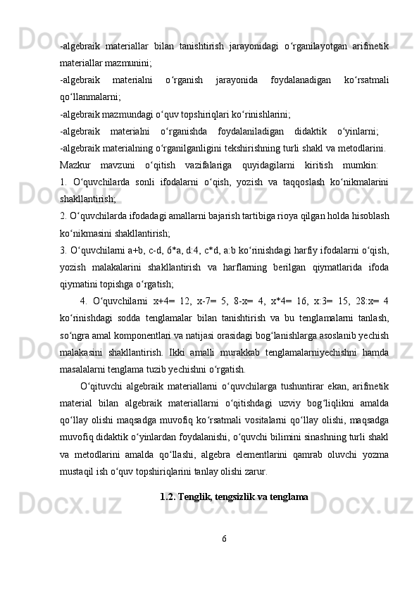 -algebraik   materiallar   bilan   tanishtirish   jarayonidagi   o rganilayotgan   arifmetikʻ
materiallar mazmunini;
-algebraik   materialni   o rganish   jarayonida   foydalanadigan   ko rsatmali	
ʻ ʻ
qo llanmalarni;  	
ʻ
-algebraik mazmundagi o quv topshiriqlari ko rinishlarini;	
ʻ ʻ
-algebraik   materialni   o rganishda   foydalaniladigan   didaktik   o yinlarni;  
ʻ ʻ
-algebraik materialning o rganilganligini tekshirishning turli shakl va metodlarini. 
ʻ
Mazkur   mavzuni   o qitish   vazifalariga   quyidagilarni   kiritish   mumkin:  	
ʻ
1.   O quvchilarda   sonli   ifodalarni   o qish,   yozish   va   taqqoslash   ko nikmalarini	
ʻ ʻ ʻ
shakllantirish;  
2. O quvchilarda ifodadagi amallarni bajarish tartibiga rioya qilgan holda hisoblash
ʻ
ko nikmasini shakllantirish;	
ʻ
3. O quvchilarni a+b, c-d, 6*a, d:4, c*d, a:b ko rinishdagi harfiy ifodalarni o qish,	
ʻ ʻ ʻ
yozish   malakalarini   shakllantirish   va   harflarning   berilgan   qiymatlarida   ifoda
qiymatini topishga o rgatish;	
ʻ
4.   O quvchilarni   x+4=   12,   x-7=   5,   8-x=   4,   x*4=   16,   x:3=   15,   28:x=   4	
ʻ
ko rinishdagi   sodda   tenglamalar   bilan   tanishtirish   va   bu   tenglamalarni   tanlash,	
ʻ
so ngra amal komponentlari va natijasi orasidagi bog lanishlarga asoslanib yechish
ʻ ʻ
malakasini   shakllantirish.   Ikki   amalli   murakkab   tenglamalarniyechishni   hamda
masalalarni tenglama tuzib yechishni o rgatish.	
ʻ
O qituvchi   algebraik   materiallarni   o quvchilarga   tushuntirar   ekan,   arifmetik	
ʻ ʻ
material   bilan   algebraik   materiallarni   o qitishdagi   uzviy   bog liqlikni   amalda	
ʻ ʻ
qo llay   olishi   maqsadga   muvofiq   ko rsatmali   vositalarni   qo llay   olishi,   maqsadga	
ʻ ʻ ʻ
muvofiq didaktik o yinlardan foydalanishi, o quvchi bilimini sinashning turli shakl	
ʻ ʻ
va   metodlarini   amalda   qo llashi,   algebra   elementlarini   qamrab   oluvchi   yozma	
ʻ
mustaqil ish o quv topshiriqlarini tanlay olishi zarur.	
ʻ
1.2.  Tenglik, tengsizlik va tenglama
6 