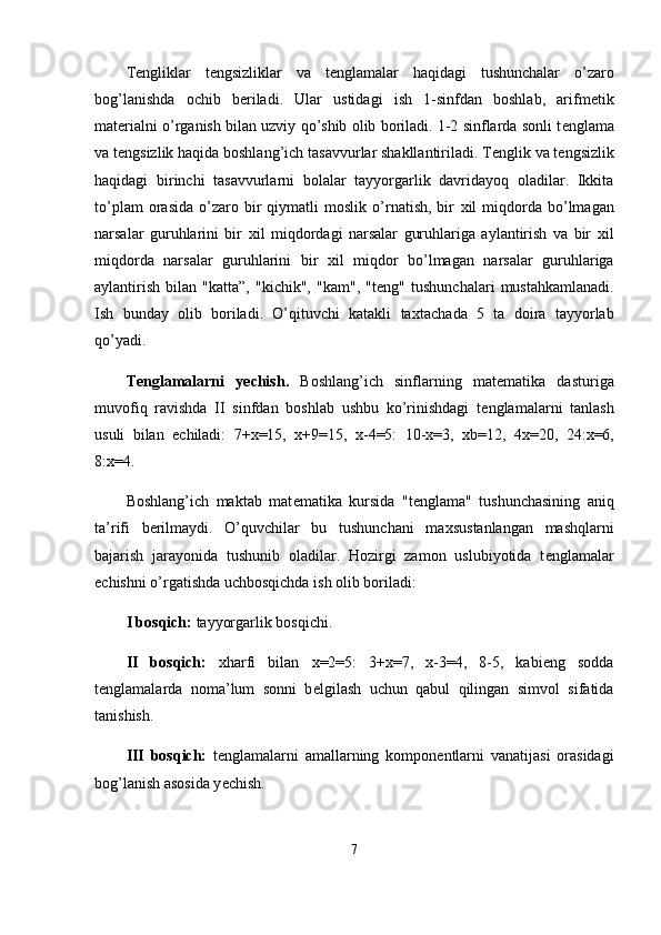 T е ngliklar   t е ngsizliklar   va   t е nglamalar   haqidagi   tushunchalar   o’zaro
bog’lanishda   ochib   b е riladi.   Ular   ustidagi   ish   1-sinfdan   boshlab,   arifm е tik
mat е rialni o’rganish bilan uzviy qo’shib olib boriladi. 1-2 sinflarda sonli t е nglama
va t е ngsizlik haqida boshlang’ich tasavvurlar shakllantiriladi. T е nglik va t е ngsizlik
haqidagi   birinchi   tasavvurlarni   bolalar   tayyorgarlik   davridayoq   oladilar.   Ikkita
to’plam   orasida   o’zaro   bir   qiymatli   moslik   o’rnatish,   bir   х il   miqdorda  bo’lmagan
narsalar   guruhlarini   bir   х il   miqdordagi   narsalar   guruhlariga   aylantirish   va   bir   х il
miqdorda   narsalar   guruhlarini   bir   х il   miqdor   bo’lmagan   narsalar   guruhlariga
aylantirish   bilan   "katta”,   "kichik",   "kam",   "t е ng"   tushunchalari   mustahkamlanadi.
Ish   bunday   olib   boriladi.   O’qituvchi   katakli   ta х tachada   5   ta   doira   tayyorlab
qo’yadi.
T е nglamalarni   y е chish.   Boshlang’ich   sinflarning   mat е matika   dasturiga
muvofiq   ravishda   II   sinfdan   boshlab   ushbu   ko’rinishdagi   t е nglamalarni   tanlash
usuli   bilan   е chiladi:   7+ х =15,   х +9=15,   х -4=5:   10- х =3,   xb=12,   4 х =20,   24: х =6,
8: х =4.
Boshlang’ich   maktab   mat е matika   kursida   "t е nglama"   tushunchasining   aniq
ta’rifi   b е rilmaydi.   O’quvchilar   bu   tushunchani   ma х sustanlangan   mashqlarni
bajarish   jarayonida   tushunib   oladilar.   Hozirgi   zamon   uslubiyotida   t е nglamalar
е chishni o’rgatishda uchbosqichda ish olib boriladi:
I bosqich:  tayyorgarlik bosqichi.
II   bosqich:   х harfi   bilan   х =2=5:   3+ х =7,   х -3=4,   8-5,   kabieng   sodda
t е nglamalarda   noma’lum   sonni   b е lgilash   uchun   qabul   qilingan   simvol   sifatida
tanishish.
III   bosqich:   t е nglamalarni   amallarning   kompon е ntlarni   vanatijasi   orasidagi
bog’lanish asosida y е chish.
7 