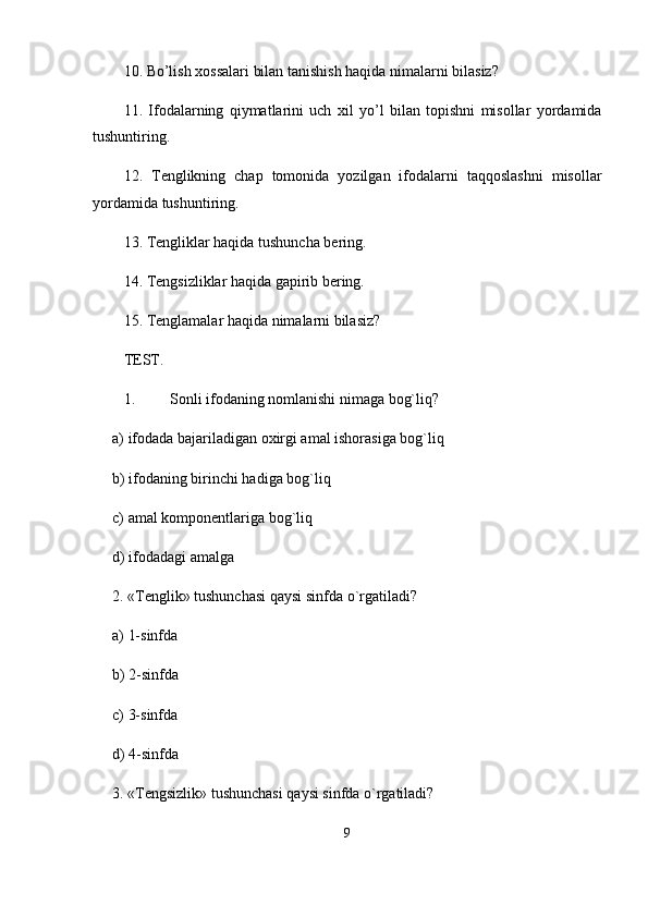 10. Bo’lish  х ossalari bilan tanishish haqida nimalarni bilasiz?
11.   Ifodalarning   qiymatlarini   uch   х il   yo’l   bilan   topishni   misollar   yordamida
tushuntiring.
12.   T е nglikning   chap   tomonida   yozilgan   ifodalarni   taqqoslashni   misollar
yordamida tushuntiring.
13. T е ngliklar haqida tushuncha bering.
14. T е ngsizliklar haqida gapirib bering.
15. T е nglamalar haqida nimalarni bilasiz? 
TEST. 
1. Sonli ifodaning nomlanishi nimaga bog`liq?
a) ifodada bajariladigan oxirgi amal ishorasiga bog`liq
b) ifodaning birinchi hadiga bog`liq
c) amal komp о nentlariga bog`liq
d) ifodadagi amalga
2. «Tenglik» tushunchasi qaysi sinfda o`rgatiladi?
a) 1-sinfda
b) 2-sinfda
c) 3-sinfda
d) 4-sinfda
3. «Tengsizlik» tushunchasi qaysi sinfda o`rgatiladi?
9 