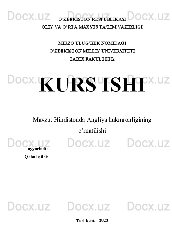 O’ZBEKISTON RESPUBLIKASI
OLIY VA O’RTA MAXSUS TA’LIM VAZIRLIGI
MIRZO ULUG’BEK NOMIDAGI
O’ZBEKISTON MILLIY UNIVERSITETI
TARIX FAKULTETIz
KURS ISHI
Mavzu:  Hindistonda Angliya hukmronligining
o’rnatilishi 
Tayyorladi:
Qabul qildi: 
Toshkent – 2023 