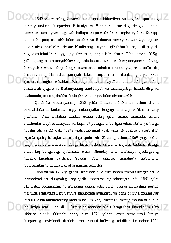 1869 yildan so’ng, Suvaysh kanali  qurib bitkazilishi  va bug ‘transportining
doimiy   ravishda   kengayishi   Britaniya   va   Hindiston   o’rtasidagi   dengiz   o’tishini
taxminan   uch   oydan   atigi   uch   haftaga   qisqartirishi   bilan,   ingliz   ayollari   Sharqqa
tobora   ko’proq   sho’xlik   bilan   kelishdi   va   Britaniya   rasmiylari   ular   Uylanganlar
o’zlarining   avvalgilari   singari   Hindistonga   sayohat   qilishdan   ko’ra,   ta’til   paytida
ingliz xotinlari bilan uyga qaytishni ma’qulroq deb bilishardi. O’sha davrda ICSga
jalb   qilingan   britaniyaliklarning   intellektual   darajasi   kompaniyaning   oldingi
homiylik tizimida ishga olingan xizmatchilarnikidan o’rtacha yuqoriroq bo’lsa-da,
Britaniyaning   Hindiston   jamiyati   bilan   aloqalari   har   jihatdan   pasayib   ketdi
(masalan,   ingliz   erkaklari   kamroq.   Hindiston   ayollari   bilan   ochiqdan-ochiq
hamkorlik   qilgan)   va   Britaniyaning   hind   hayoti   va   madaniyatiga   hamdardligi   va
tushunishi, asosan, shubha, befarqlik va qo’rquv bilan almashtirildi.
Qirolicha   Viktoriyaning   1858   yilda   Hindiston   hukumati   uchun   davlat
xizmatchilarini   tanlashda   irqiy   imkoniyatlar   tengligi   haqidagi   va’dasi   nazariy
jihatdan   ICSni   malakali   hindlar   uchun   ochiq   qildi,   ammo   xizmatlar   uchun
imtihonlar faqat Britaniyada va faqat 17 yoshgacha bo’lgan erkak abituriyentlarga
topshirildi.   va   22   kishi   (1878   yilda   maksimal   yosh   yana   19   yoshga   qisqartirildi)
egarda   qattiq   to’siqlardan   o’tishga   qodir   edi.   Shuning   uchun,   1869   yilga   kelib,
faqat   bitta   hind   nomzodi   ICSga   kirish   uchun   ushbu   to’siqlarni   bartaraf   etishga
muvaffaq   bo’lganligi   ajablanarli   emas.   Shunday   qilib,   Britaniya   qirolligining
tenglik   haqidagi   va’dalari   "joyida"   e’lon   qilingan   hasadgo’y,   qo’rqinchli
byurokratlar tomonidan amalda amalga oshirildi.
1858 yildan 1909 yilgacha Hindiston hukumati tobora markazlashgan otalik
despotizmi   va   dunyodagi   eng   yirik   imperator   byurokratiyasi   edi.   1861   yilgi
Hindiston   Kengashlari   to’g’risidagi   qonun   vitse-qiroli   Ijroiya   kengashini   portfel
tizimida   ishlaydigan   miniatyura   kabinetiga   aylantirdi   va   besh   oddiy   a’zoning   har
biri Kalkutta hukumatining alohida bo’limi - uy, daromad, harbiy, moliya va huquq
bo’limiga   mas’ul   bo’ldi.   .   Harbiy   qo’mondon   o’sha   kengashda   favqulodda   a’zo
sifatida   o’tirdi.   Oltinchi   oddiy   a’zo   1874   yildan   keyin   vitse-qiroli   Ijroiya
kengashiga   tayinlandi,   dastlab   jamoat   ishlari   bo’limiga   raislik   qilish   uchun   1904 