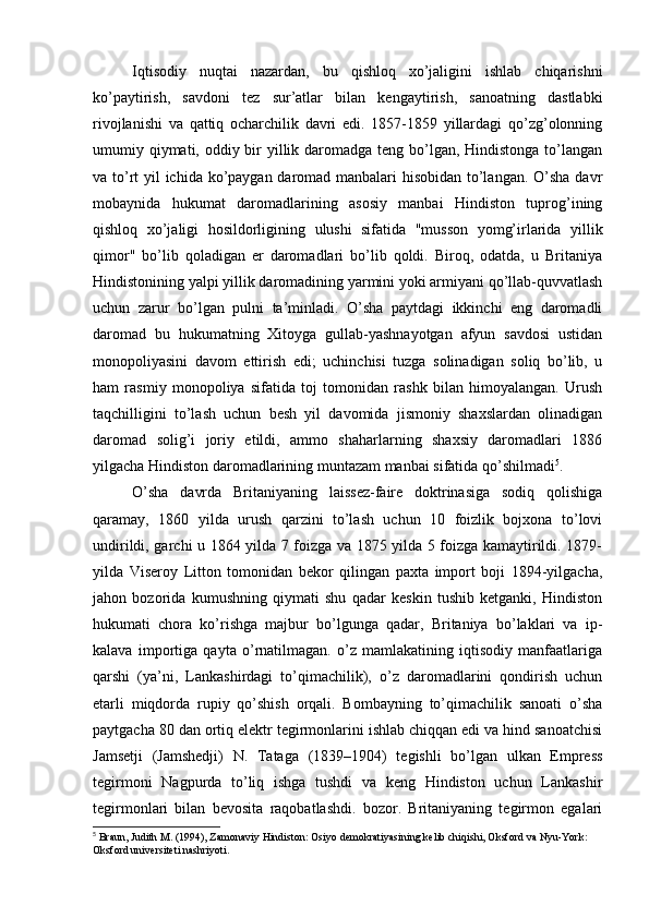 Iqtisodiy   nuqtai   nazardan,   bu   qishloq   xo’jaligini   ishlab   chiqarishni
ko’paytirish,   savdoni   tez   sur’atlar   bilan   kengaytirish,   sanoatning   dastlabki
rivojlanishi   va   qattiq   ocharchilik   davri   edi.   1857-1859   yillardagi   qo’zg’olonning
umumiy qiymati, oddiy bir  yillik daromadga teng bo’lgan, Hindistonga to’langan
va to’rt yil ichida ko’paygan daromad manbalari hisobidan  to’langan. O’sha  davr
mobaynida   hukumat   daromadlarining   asosiy   manbai   Hindiston   tuprog’ining
qishloq   xo’jaligi   hosildorligining   ulushi   sifatida   "musson   yomg’irlarida   yillik
qimor"   bo’lib   qoladigan   er   daromadlari   bo’lib   qoldi.   Biroq,   odatda,   u   Britaniya
Hindistonining yalpi yillik daromadining yarmini yoki armiyani qo’llab-quvvatlash
uchun   zarur   bo’lgan   pulni   ta’minladi.   O’sha   paytdagi   ikkinchi   eng   daromadli
daromad   bu   hukumatning   Xitoyga   gullab-yashnayotgan   afyun   savdosi   ustidan
monopoliyasini   davom   ettirish   edi;   uchinchisi   tuzga   solinadigan   soliq   bo’lib,   u
ham   rasmiy   monopoliya   sifatida   toj   tomonidan   rashk   bilan   himoyalangan.   Urush
taqchilligini   to’lash   uchun   besh   yil   davomida   jismoniy   shaxslardan   olinadigan
daromad   solig’i   joriy   etildi,   ammo   shaharlarning   shaxsiy   daromadlari   1886
yilgacha Hindiston daromadlarining muntazam manbai sifatida qo’shilmadi 5
.
O’sha   davrda   Britaniyaning   laissez-faire   doktrinasiga   sodiq   qolishiga
qaramay,   1860   yilda   urush   qarzini   to’lash   uchun   10   foizlik   bojxona   to’lovi
undirildi, garchi u 1864 yilda 7 foizga va 1875 yilda 5 foizga kamaytirildi. 1879-
yilda   Viseroy   Litton   tomonidan   bekor   qilingan   paxta   import   boji   1894-yilgacha,
jahon   bozorida   kumushning   qiymati   shu   qadar   keskin   tushib   ketganki,   Hindiston
hukumati   chora   ko’rishga   majbur   bo’lgunga   qadar,   Britaniya   bo’laklari   va   ip-
kalava   importiga   qayta   o’rnatilmagan.   o’z   mamlakatining   iqtisodiy   manfaatlariga
qarshi   (ya’ni,   Lankashirdagi   to’qimachilik),   o’z   daromadlarini   qondirish   uchun
etarli   miqdorda   rupiy   qo’shish   orqali.   Bombayning   to’qimachilik   sanoati   o’sha
paytgacha 80 dan ortiq elektr tegirmonlarini ishlab chiqqan edi va hind sanoatchisi
Jamsetji   (Jamshedji)   N.   Tataga   (1839–1904)   tegishli   bo’lgan   ulkan   Empress
tegirmoni   Nagpurda   to’liq   ishga   tushdi   va   keng   Hindiston   uchun   Lankashir
tegirmonlari   bilan   bevosita   raqobatlashdi.   bozor.   Britaniyaning   tegirmon   egalari
5
 Braun, Judith M. (1994), Zamonaviy Hindiston: Osiyo demokratiyasining kelib chiqishi, Oksford va Nyu-York: 
Oksford universiteti nashriyoti. 