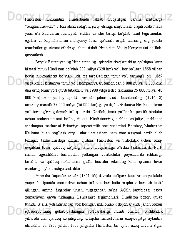 Hindiston   hukumatini   Hindistonda   ishlab   chiqarilgan   barcha   matolarga
“tenglashtiruvchi” 5 foiz aksiz solig’ini joriy etishga majburlash orqali Kalkuttada
yana   o’z   kuchlarini   namoyish   etdilar   va   shu   tariqa   ko’plab   hind   tegirmonlari
egalari   va   kapitalistlarini   moliyaviy   hissa   qo’shish   orqali   ularning   eng   yaxshi
manfaatlariga xizmat qilishiga ishontirishdi. Hindiston Milliy Kongressini qo’llab-
quvvatlash.
Buyuk   Britaniyaning   Hindistonning   iqtisodiy   rivojlanishiga   qo’shgan   katta
hissasi butun Hindiston bo’ylab 200 milya (320 km) yo’l bor bo’lgan 1858 yildan
keyin   subkontinent   bo’ylab   juda   tez   tarqaladigan   temir   yo’l   tarmog’i   edi.   1869
yilga kelib, Britaniya temir yo’l kompaniyalari tomonidan 5 000 milya (8 000 km)
dan ortiq temir yo’l qurib bitkazildi va 1900 yilga kelib taxminan 25 000 milya (40
000   km)   temir   yo’l   yotqizildi.   Birinchi   jahon   urushi   boshlanishiga   (1914-18)
umumiy masofa 35 000 milya (56 000 km) ga yetdi, bu Britaniya Hindiston temir
yo’l   tarmog’ining deyarli   to’liq o’sishi.  Dastlab,   temir   yo’llar  ko’pchilik hindular
uchun   aralash   ne’mat   bo’ldi,   chunki   Hindistonning   qishloq   xo’jaligi,   qishloqqa
asoslangan   markazini   Britaniya   imperatorlik   port   shaharlari   Bombey,   Madras   va
Kalkutta   bilan   bog’lash   orqali   ular   ikkalasidan   ham   xom   ashyoni   qazib   olish
tezligini   tezlashtirishga   xizmat   qildilar.   Hindiston   va   tirikchilik   uchun   oziq-
ovqatdan   tovar   qishloq   xo’jaligi   ishlab   chiqarishiga   o’tishni   tezlashtirish.   Port-
shahar   agentliklari   tomonidan   yollangan   vositachilar   poyezdlarda   ichkariga
kirishdi   va   qishloq   raxbarlarini   g’alla   hosildor   erlarning   katta   qismini   tovar
ekinlariga aylantirishga undadilar.
Amerika   fuqarolar   urushi   (1861–65)   davrida   bo’lgani   kabi   Britaniya   talabi
yuqori   bo’lganida   xom   ashyo   uchun   to’lov   uchun   katta   miqdorda   kumush   taklif
qilingan,   ammo   fuqarolar   urushi   tugagandan   so’ng   AQSh   janubidagi   paxta
xomashyosi   qayta   tiklangan.   Lancashire   tegirmonlari,   Hindiston   bozori   qulab
tushdi. G’alla yetishtirishdan voz kechgan millionlab dehqonlar endi jahon bozori
iqtisodiyotining   gullab-yashnagan   yo’lbarslariga   minib   olishdi.   Tushkunlik
yillarida   ular   qishloq   xo’jaligidagi   ortiqcha   mahsulotlarni   oziq-ovqatga   aylantira
olmadilar   va   1865   yildan   1900   yilgacha   Hindiston   bir   qator   uzoq   davom   etgan 