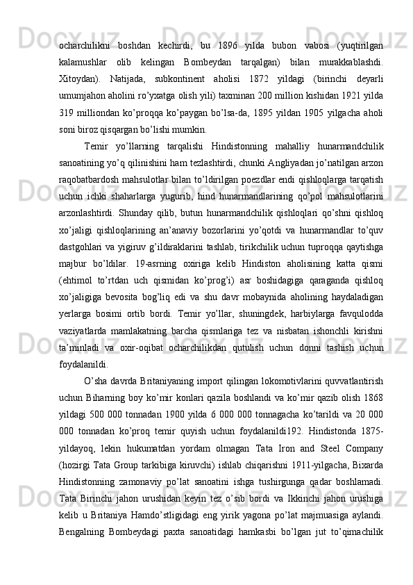 ocharchilikni   boshdan   kechirdi,   bu   1896   yilda   bubon   vabosi   (yuqtirilgan
kalamushlar   olib   kelingan   Bombeydan   tarqalgan)   bilan   murakkablashdi.
Xitoydan).   Natijada,   subkontinent   aholisi   1872   yildagi   (birinchi   deyarli
umumjahon aholini ro’yxatga olish yili) taxminan 200 million kishidan 1921 yilda
319   milliondan   ko’proqqa   ko’paygan   bo’lsa-da,   1895   yildan   1905   yilgacha   aholi
soni biroz qisqargan bo’lishi mumkin.
Temir   yo’llarning   tarqalishi   Hindistonning   mahalliy   hunarmandchilik
sanoatining yo’q qilinishini ham tezlashtirdi, chunki Angliyadan jo’natilgan arzon
raqobatbardosh  mahsulotlar   bilan to’ldirilgan  poezdlar  endi   qishloqlarga  tarqatish
uchun   ichki   shaharlarga   yugurib,   hind   hunarmandlarining   qo’pol   mahsulotlarini
arzonlashtirdi.   Shunday   qilib,   butun   hunarmandchilik   qishloqlari   qo’shni   qishloq
xo’jaligi   qishloqlarining   an’anaviy   bozorlarini   yo’qotdi   va   hunarmandlar   to’quv
dastgohlari va yigiruv g’ildiraklarini tashlab, tirikchilik uchun tuproqqa qaytishga
majbur   bo’ldilar.   19-asrning   oxiriga   kelib   Hindiston   aholisining   katta   qismi
(ehtimol   to’rtdan   uch   qismidan   ko’prog’i)   asr   boshidagiga   qaraganda   qishloq
xo’jaligiga   bevosita   bog’liq   edi   va   shu   davr   mobaynida   aholining   haydaladigan
yerlarga   bosimi   ortib   bordi.   Temir   yo’llar,   shuningdek,   harbiylarga   favqulodda
vaziyatlarda   mamlakatning   barcha   qismlariga   tez   va   nisbatan   ishonchli   kirishni
ta’minladi   va   oxir-oqibat   ocharchilikdan   qutulish   uchun   donni   tashish   uchun
foydalanildi.
O’sha  davrda Britaniyaning import  qilingan lokomotivlarini  quvvatlantirish
uchun Biharning boy ko’mir  konlari  qazila boshlandi  va  ko’mir  qazib olish 1868
yildagi   500   000   tonnadan   1900   yilda   6   000   000   tonnagacha   ko’tarildi   va   20   000
000   tonnadan   ko’proq   temir   quyish   uchun   foydalanildi192.   Hindistonda   1875-
yildayoq,   lekin   hukumatdan   yordam   olmagan   Tata   Iron   and   Steel   Company
(hozirgi Tata Group tarkibiga kiruvchi) ishlab chiqarishni  1911-yilgacha, Bixarda
Hindistonning   zamonaviy   po’lat   sanoatini   ishga   tushirgunga   qadar   boshlamadi.
Tata   Birinchi   jahon   urushidan   keyin   tez   o’sib   bordi   va   Ikkinchi   jahon   urushiga
kelib   u   Britaniya   Hamdo’stligidagi   eng   yirik   yagona   po’lat   majmuasiga   aylandi.
Bengalning   Bombeydagi   paxta   sanoatidagi   hamkasbi   bo’lgan   jut   to’qimachilik 