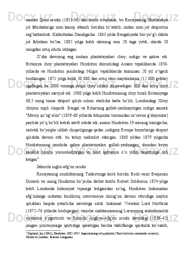 sanoati   Qrim   urushi   (1853-56)   dan   keyin   rivojlandi,   bu   Rossiyaning   Shotlandiya
jut   fabrikalariga   xom   kanop   etkazib   berishni   to’xtatib,   undan   xom   jut   eksportini
rag’batlantirdi. Kalkuttadan Dandigacha. 1863 yilda Bengaliyada bor-yo’g’i ikkita
jut   fabrikasi   bo’lsa,   1882   yilga   kelib   ularning   soni   20   taga   yetdi,   ularda   20
mingdan ortiq ishchi ishlagan.
O’sha   davrning   eng   muhim   plantatsiyalari   choy,   indigo   va   qahva   edi.
Britaniya   choy   plantatsiyalari   Hindiston   shimolidagi   Assam   tepaliklarida   1850-
yillarda   va   Hindiston   janubidagi   Nilgiri   tepaliklarida   taxminan   20   yil   o’tgach
boshlangan. 1871 yilga kelib 30 000 dan ortiq ekin maydonlarini (12 000 gektar)
egallagan   va   3000   tonnaga   yaqin   choy   ishlab   chiqaradigan   300   dan   ortiq   choy
plantatsiyalari mavjud edi. 1900 yilga kelib Hindistonning choy hosili Britaniyaga
68,5   ming   tonna   eksport   qilish   uchun   etarlicha   katta   bo’lib,   Londondagi   Xitoy
choyini   siqib   chiqardi.   Bengal   va   Biharning   gullab-yashnayotgan   indigo   sanoati
"Moviy qo’zg’olon" (1859-60 yillarda dehqonlar tomonidan zo’ravon g’alayonlar)
paytida yo’q bo’lib ketish xavfi ostida edi, ammo Hindiston 19-asrning oxirigacha,
sintetik bo’yoqlar ishlab chiqarilgunga qadar, indigoni Evropa bozorlariga eksport
qilishda   davom   etdi.   bu   tabiiy   mahsulot   eskirgan.   1860   yildan   1879   yilgacha
Hindistonning   janubida   qahva   plantatsiyalari   gullab-yashnagan,   shundan   keyin
kasallik   hosilni   yomonlashtirgan   va   hind   qahvasini   o’n   yillik   tanazzulga   olib
kelgan 6
.
Ikkinchi ingliz-afg’on urushi
Rossiyaning   muzliklarning   Turkistonga   kirib   borishi   Bosh   vazir   Benjamin
Disraeli   va   uning   Hindiston   bo’yicha   davlat   kotibi   Robert   Solsberini   1874-yilga
kelib   Londonda   hokimiyat   tepasiga   kelganidan   so’ng,   Hindiston   hukumatini
afg’onlarga   nisbatan   kuchliroq   intervensiya   chizig’ini   davom   ettirishga   majbur
qilishlari   haqida   yetarlicha   xavotirga   soldi.   hukumat.   Vitsekor   Lord   Nortbruk
(1872–76  yillarda  boshqargan)  vazirlar   mahkamasining  Lorensning   aralashmaslik
siyosatini   o’zgartirish   va   Birinchi   Angliya-Afg’on   urushi   davridagi   (1839–42)
jangari   pozitsiyasiga   qaytishga   qaratilgan   barcha   takliflariga   qarshilik   ko’rsatib,
6
 Kopland, Ian (2001), Hindiston 1885-1947: Imperiyaning yo'q qilinishi (Tarix bo'yicha seminarlar seriyasi), 
Xarlou va London: Pearson Longmans.  