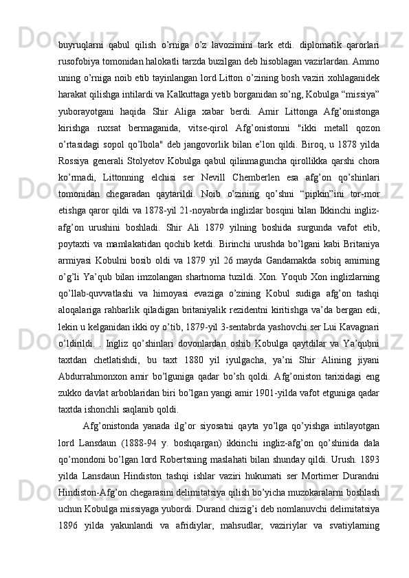 buyruqlarni   qabul   qilish   o’rniga   o’z   lavozimini   tark   etdi.   diplomatik   qarorlari
rusofobiya tomonidan halokatli tarzda buzilgan deb hisoblagan vazirlardan. Ammo
uning o’rniga noib etib tayinlangan lord Litton o’zining bosh vaziri xohlaganidek
harakat qilishga intilardi va Kalkuttaga yetib borganidan so’ng, Kobulga “missiya”
yuborayotgani   haqida   Shir   Aliga   xabar   berdi.   Amir   Littonga   Afg’onistonga
kirishga   ruxsat   bermaganida,   vitse-qirol   Afg’onistonni   "ikki   metall   qozon
o’rtasidagi   sopol   qo’lbola"   deb   jangovorlik   bilan   e’lon   qildi.   Biroq,   u   1878   yilda
Rossiya   generali   Stolyetov   Kobulga   qabul   qilinmaguncha   qirollikka   qarshi   chora
ko’rmadi,   Littonning   elchisi   ser   Nevill   Chemberlen   esa   afg’on   qo’shinlari
tomonidan   chegaradan   qaytarildi.   Noib   o’zining   qo’shni   “pipkin”ini   tor-mor
etishga qaror qildi va 1878-yil 21-noyabrda inglizlar bosqini bilan Ikkinchi ingliz-
afg’on   urushini   boshladi.   Shir   Ali   1879   yilning   boshida   surgunda   vafot   etib,
poytaxti   va   mamlakatidan   qochib   ketdi.   Birinchi   urushda   bo’lgani   kabi   Britaniya
armiyasi   Kobulni   bosib   oldi   va   1879   yil   26   mayda   Gandamakda   sobiq   amirning
o’g’li Ya’qub bilan imzolangan shartnoma tuzildi. Xon. Yoqub Xon inglizlarning
qo’llab-quvvatlashi   va   himoyasi   evaziga   o’zining   Kobul   sudiga   afg’on   tashqi
aloqalariga rahbarlik qiladigan  britaniyalik  rezidentni  kiritishga  va’da  bergan edi,
lekin u kelganidan ikki oy o’tib, 1879-yil 3-sentabrda yashovchi ser Lui Kavagnari
o’ldirildi.   .   Ingliz   qo’shinlari   dovonlardan   oshib   Kobulga   qaytdilar   va   Ya’qubni
taxtdan   chetlatishdi,   bu   taxt   1880   yil   iyulgacha,   ya’ni   Shir   Alining   jiyani
Abdurrahmonxon   amir   bo’lguniga   qadar   bo’sh   qoldi.   Afg’oniston   tarixidagi   eng
zukko davlat arboblaridan biri bo’lgan yangi amir 1901-yilda vafot etguniga qadar
taxtda ishonchli saqlanib qoldi.
Afg’onistonda   yanada   ilg’or   siyosatni   qayta   yo’lga   qo’yishga   intilayotgan
lord   Lansdaun   (1888-94   y.   boshqargan)   ikkinchi   ingliz-afg’on   qo’shinida   dala
qo’mondoni bo’lgan lord Robertsning maslahati  bilan shunday qildi. Urush. 1893
yilda   Lansdaun   Hindiston   tashqi   ishlar   vaziri   hukumati   ser   Mortimer   Durandni
Hindiston-Afg’on chegarasini delimitatsiya qilish bo’yicha muzokaralarni boshlash
uchun Kobulga missiyaga yubordi. Durand chizig’i deb nomlanuvchi delimitatsiya
1896   yilda   yakunlandi   va   afridiylar,   mahsudlar,   vaziriylar   va   svatiylarning 