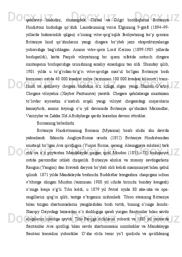 qabilaviy   hududini,   shuningdek,   Chitral   va   Gilgit   boshliqlarini   Britaniya
Hindistoni   hududiga   qo’shdi.   Lansdaunning   vorisi   Elginning   9-grafi   (1894–99-
yillarda   hukmronlik   qilgan)   o’zining   vitse-qirg’oqlik   faoliyatining   ko’p   qismini
Britaniya   hind   qo’shinlarini   yangi   chegara   bo’ylab   jazo   ekspeditsiyalariga
yuborishga   bag’ishlagan.   Ammo   vitse-qirra   Lord   Kerzon   (1899-1905   yillarda
boshqarildi),   katta   Panjob   viloyatining   bir   qismi   sifatida   notinch   chegara
mintaqasini   boshqarishga   urinishning   amaliy   emasligini   tan   oldi.   Shunday   qilib,
1901   yilda   u   to’g’ridan-to’g’ri   vitse-qirolga   mas’ul   bo’lgan   Britaniya   bosh
komissari ostida 40 000 kvadrat milya (taxminan 100 000 kvadrat kilometr) trans-
Hind   va   qabilaviy   chegara   hududini   o’z   ichiga   olgan   yangi   Shimoli-G’arbiy
Chegara   viloyatini   (Xayber   Paxtunxva)   yaratdi.   Chegara   qabilalariga   muntazam
to’lovlar   siyosatini   o’rnatish   orqali   yangi   viloyat   chegaradagi   mojarolarni
kamaytirdi,   ammo   keyingi   o’n   yil   davomida   Britaniya   qo’shinlari   Maxsudlar,
Vaziriylar va Zakka Xel Afridiylarga qarshi kurashni davom ettirdilar.
Birmaning birlashishi
Britaniya   Hindistonining   Birmani   (Myanma)   bosib   olishi   shu   davrda
yakunlandi.   Ikkinchi   Angliya-Birma   urushi   (1852)   Britaniya   Hindistonidan
mustaqil bo’lgan Ava qirolligini (Yuqori Birma; qarang: Alaungpaya sulolasi) tark
etdi   va   o’z   poytaxtini   Mandalayda   qurgan   qirol   Mindon   (1853—78)   boshqaruvi
ostida   paroxodlar   ishlab   chiqarildi.   Britaniya   aholisi   va   xususiy   savdogarlarni
Rangun (Yangon) dan Irravadi daryosi bo’ylab olib kelish mamnuniyat bilan qabul
qilindi. 1871 yilda Mandalayda beshinchi Buddistlar kengashini chaqirgani uchun
e’tiborga   olingan   Mindon   (taxminan   1900   yil   ichida   birinchi   bunday   kengash)
o’rniga   kenja   o’g’li   Tibo   keldi,   u   1879   yil   fevral   oyida   80   aka-uka   va   opa-
singillarini   qirg’in   qilib,   taxtga   o’tirganini   nishonladi.   Tibou   otasining   Britaniya
bilan   tuzgan   shartnomalarini   yangilashdan   bosh   tortdi,   buning   o’rniga   Janubi-
Sharqiy  Osiyodagi   bazasidan  o’z  shohligiga  qarab  yurgan frantsuzlar  bilan  savdo
aloqalarini  izlashga  qaytdi.  Tibo  Parijga  elchilarini  yubordi  va  1885 yil   yanvarda
frantsuzlar   Ava   qirolligi   bilan   savdo   shartnomasini   imzoladilar   va   Mandalayga
frantsuz   konsulini   yubordilar.   O’sha   elchi   temir   yo’l   qurilishi   va   qirollikning 