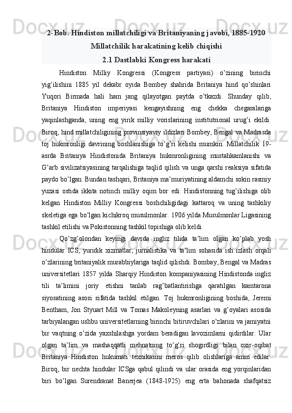 2-Bob. Hindiston millatchiligi va Britaniyaning javobi, 1885-1920
Millatchilik harakatining kelib chiqishi
2.1 Dastlabki Kongress harakati
Hindiston   Milliy   Kongressi   (Kongress   partiyasi)   o’zining   birinchi
yig’ilishini   1885   yil   dekabr   oyida   Bombey   shahrida   Britaniya   hind   qo’shinlari
Yuqori   Birmada   hali   ham   jang   qilayotgan   paytda   o’tkazdi.   Shunday   qilib,
Britaniya   Hindiston   imperiyasi   kengayishning   eng   chekka   chegaralariga
yaqinlashganda,   uning   eng   yirik   milliy   vorislarining   institutsional   urug’i   ekildi.
Biroq, hind millatchiligining provinsiyaviy ildizlari Bombey, Bengal va Madrasda
toj   hukmronligi   davrining   boshlanishiga   to’g’ri   kelishi   mumkin.   Millatchilik   19-
asrda   Britaniya   Hindistonida   Britaniya   hukmronligining   mustahkamlanishi   va
G’arb sivilizatsiyasining tarqalishiga taqlid qilish va unga qarshi reaksiya sifatida
paydo bo’lgan. Bundan tashqari, Britaniya ma’muriyatining aldamchi sokin rasmiy
yuzasi   ostida   ikkita   notinch   milliy   oqim   bor   edi:   Hindistonning   tug’ilishiga   olib
kelgan   Hindiston   Milliy   Kongressi   boshchiligidagi   kattaroq   va   uning   tashkiliy
skeletiga ega bo’lgan kichikroq musulmonlar. 1906 yilda Musulmonlar Ligasining
tashkil etilishi va Pokistonning tashkil topishiga olib keldi.
Qo’zg’olondan   keyingi   davrda   ingliz   tilida   ta’lim   olgan   ko’plab   yosh
hindular   ICS,   yuridik   xizmatlar,   jurnalistika   va   ta’lim   sohasida   ish   izlash   orqali
o’zlarining britaniyalik murabbiylariga taqlid qilishdi. Bombay, Bengal va Madras
universitetlari   1857   yilda   Sharqiy   Hindiston   kompaniyasining   Hindistonda   ingliz
tili   ta’limini   joriy   etishni   tanlab   rag’batlantirishga   qaratilgan   kamtarona
siyosatining   asosi   sifatida   tashkil   etilgan.   Toj   hukmronligining   boshida,   Jeremi
Bentham,   Jon   Styuart   Mill   va   Tomas   Makoleyning   asarlari   va   g’oyalari   asosida
tarbiyalangan ushbu universitetlarning birinchi bitiruvchilari o’zlarini va jamiyatni
bir   vaqtning   o’zida   yaxshilashga   yordam   beradigan   lavozimlarni   qidirdilar.   Ular
olgan   ta’lim   va   mashaqqatli   mehnatning   to’g’ri   shogirdligi   bilan   oxir-oqibat
Britaniya   Hindiston   hukumati   texnikasini   meros   qilib   olishlariga   amin   edilar.
Biroq,   bir   nechta   hindular   ICSga   qabul   qilindi   va   ular   orasida   eng   yorqinlaridan
biri   bo’lgan   Surendranat   Banerjea   (1848-1925)   eng   erta   bahonada   shafqatsiz 