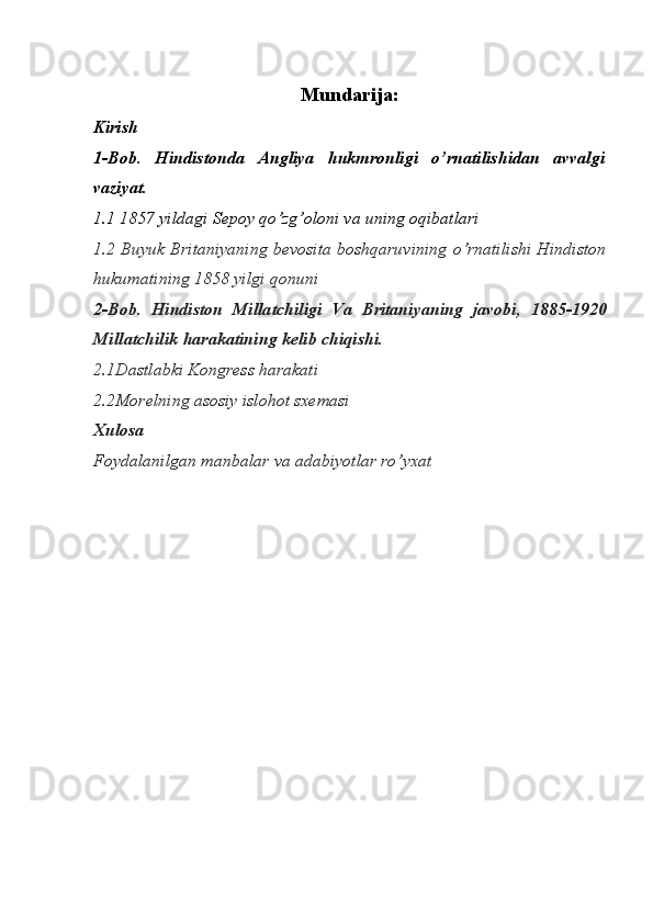 Mundarija:
Kirish
1-Bob.   Hindistonda   Angliya   hukmronligi   o’rnatilishidan   avvalgi
vaziyat. 
1.1 1857 yildagi Sepoy qo’zg’oloni va uning oqibatlari
1.2   Buyuk Britaniyaning bevosita boshqaruvining o’rnatilishi Hindiston
hukumatining 1858 yilgi qonuni
2-Bob.   H indiston   Millatchiligi   Va   B ritaniyaning   javobi,   1885-1920
M illatchilik   harakatining   kelib chiqishi. 
2.1Dastlabki  K ongress harakati
2.2Morelning   asosiy   islohot sxemasi
Xulosa 
Foydalanilgan manbalar va adabiyotlar ro’yxat
                                                              