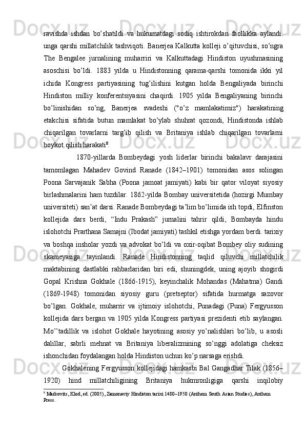 ravishda   ishdan   bo’shatildi   va   hukumatdagi   sodiq   ishtirokdan   faollikka   aylandi.
unga qarshi millatchilik tashviqoti. Banerjea Kalkutta kolleji o’qituvchisi, so’ngra
The   Bengalee   jurnalining   muharriri   va   Kalkuttadagi   Hindiston   uyushmasining
asoschisi   bo’ldi.   1883   yilda   u   Hindistonning   qarama-qarshi   tomonida   ikki   yil
ichida   Kongress   partiyasining   tug’ilishini   kutgan   holda   Bengaliyada   birinchi
Hindiston   milliy   konferentsiyasini   chaqirdi.   1905   yilda   Bengaliyaning   birinchi
bo’linishidan   so’ng,   Banerjea   svadeshi   ("o’z   mamlakatimiz")   harakatining
etakchisi   sifatida   butun   mamlakat   bo’ylab   shuhrat   qozondi,   Hindistonda   ishlab
chiqarilgan   tovarlarni   targ’ib   qilish   va   Britaniya   ishlab   chiqarilgan   tovarlarni
boykot qilish harakati 8
.
                  1870-yillarda   Bombeydagi   yosh   liderlar   birinchi   bakalavr   darajasini
tamomlagan   Mahadev   Govind   Ranade   (1842–1901)   tomonidan   asos   solingan
Poona   Sarvajanik   Sabha   (Poona   jamoat   jamiyati)   kabi   bir   qator   viloyat   siyosiy
birlashmalarini ham tuzdilar. 1862-yilda Bombay universitetida (hozirgi Mumbay
universiteti) san at darsi. Ranade Bombeydagi ta lim bo’limida ish topdi, Elfinstonʼ ʼ
kollejida   dars   berdi,   “Indu   Prakash”   jurnalini   tahrir   qildi,   Bombayda   hindu
islohotchi Prarthana Samajni (Ibodat jamiyati) tashkil etishga yordam berdi. tarixiy
va boshqa   insholar  yozdi   va advokat  bo’ldi  va  oxir-oqibat  Bombey  oliy  sudining
skameyasiga   tayinlandi.   Ranade   Hindistonning   taqlid   qiluvchi   millatchilik
maktabining   dastlabki   rahbarlaridan   biri   edi,   shuningdek,   uning   ajoyib   shogirdi
Gopal   Krishna   Gokhale   (1866-1915),   keyinchalik   Mohandas   (Mahatma)   Gandi
(1869-1948)   tomonidan   siyosiy   guru   (pretseptor)   sifatida   hurmatga   sazovor
bo’lgan.   Gokhale,   muharrir   va   ijtimoiy   islohotchi,   Punadagi   (Puna)   Fergyusson
kollejida  dars   bergan  va   1905   yilda   Kongress   partiyasi   prezidenti   etib   saylangan.
Mo’’tadillik   va   islohot   Gokhale   hayotining   asosiy   yo’nalishlari   bo’lib,   u   asosli
dalillar,   sabrli   mehnat   va   Britaniya   liberalizmining   so’nggi   adolatiga   cheksiz
ishonchidan foydalangan holda Hindiston uchun ko’p narsaga erishdi.
Gokhalening Fergyusson kollejidagi hamkasbi Bal Gangadhar Tilak (1856–
1920)   hind   millatchiligining   Britaniya   hukmronligiga   qarshi   inqilobiy
8
 Markovits, Klod, ed. (2005), Zamonaviy Hindiston tarixi 1480–1950 (Anthem South Asian Studies), Anthem 
Press.  