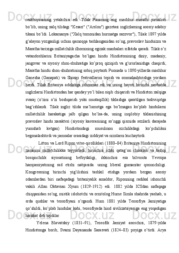 reaktsiyasining   yetakchisi   edi.   Tilak   Punaning   eng   mashhur   marathi   jurnalisti
bo’lib, uning xalq tilidagi "Kesari" ("Arslon") gazetasi inglizlarning asosiy adabiy
tikani bo’ldi. Lokamanya ("Xalq tomonidan hurmatga sazovor"), Tilak 1897 yilda
g’alayon yozganligi uchun qamoqqa tashlanganidan so’ng, pravoslav hinduizm va
Maratha tarixiga millatchilik ilhomining egizak manbalari sifatida qaradi. Tilak o’z
vatandoshlarini   Britaniyagacha   bo’lgan   hindu   Hindistonining   diniy,   madaniy,
jangovar   va   siyosiy   shon-shuhratiga   ko’proq   qiziqish   va   g’ururlanishga   chaqirdi;
Maratha hindu shon-shuhratining sobiq poytaxti Puonada u 1890-yillarda mashhur
Ganesha   (Ganapati)   va   Shivaji   festivallarini   topish   va   ommalashtirishga   yordam
berdi.   Tilak   Britaniya   adolatiga   ishonmas   edi   va   uning   hayoti   birinchi   navbatda
inglizlarni Hindistondan har qanday yo’l bilan siqib chiqarish va Hindiston xalqiga
svaraj   (o’zini   o’zi   boshqarish   yoki   mustaqillik)   tiklashga   qaratilgan   tashviqotga
bag’ishlandi.   Tilak   ingliz   tilida   ma’lumotga   ega   bo’lmagan   ko’plab   hindularni
millatchilik   harakatiga   jalb   qilgan   bo’lsa-da,   uning   inqilobiy   tiklanishining
pravoslav  hindu  xarakteri   (siyosiy  karerasining   so’nggi   qismida  sezilarli   darajada
yumshab   ketgan)   Hindistondagi   musulmon   ozchilikdagi   ko’pchilikni
begonalashtirdi va jamoalar orasidagi ziddiyat va nizolarni kuchaytirdi.
                   Litton va Lord Ripon vitse-qirolliklari (1880–84) Britaniya Hindistonining
zaminini   millatchilikka   tayyorladi,   birinchisi   ichki   qatag’on   choralari   va   tashqi
bosqinchilik   siyosatining   befoydaligi,   ikkinchisi   esa   bilvosita   Yevropa
hamjamiyatining   rad   etishi   natijasida.   uning   liberal   gumanitar   qonunchiligi.
Kongressning   birinchi   yig’ilishini   tashkil   etishga   yordam   bergan   asosiy
odamlardan   biri   nafaqadagi   britaniyalik   amaldor,   Riponning   radikal   ishonchli
vakili   Allan   Oktavian   Xyum   (1829-1912)   edi.   1882   yilda   ICSdan   nafaqaga
chiqqanidan so’ng, mistik islohotchi va ornitolog Hume Simla shahrida yashab, u
erda   qushlar   va   teosofiyani   o’rgandi.   Hum   1881   yilda   Teosofiya   Jamiyatiga
qo’shildi,   ko’plab  hindular   kabi,  teosofiyada  hind  sivilizatsiyasiga   eng  yoqadigan
harakat deb topdilar.
Yelena   Blavatskiy   (1831–91),   Teosofik   Jamiyat   asoschisi,   1879-yilda
Hindistonga   borib,   Svami   Dayananda   Sarasvati   (1824–83)   poyiga   o’tirdi.   Arya 