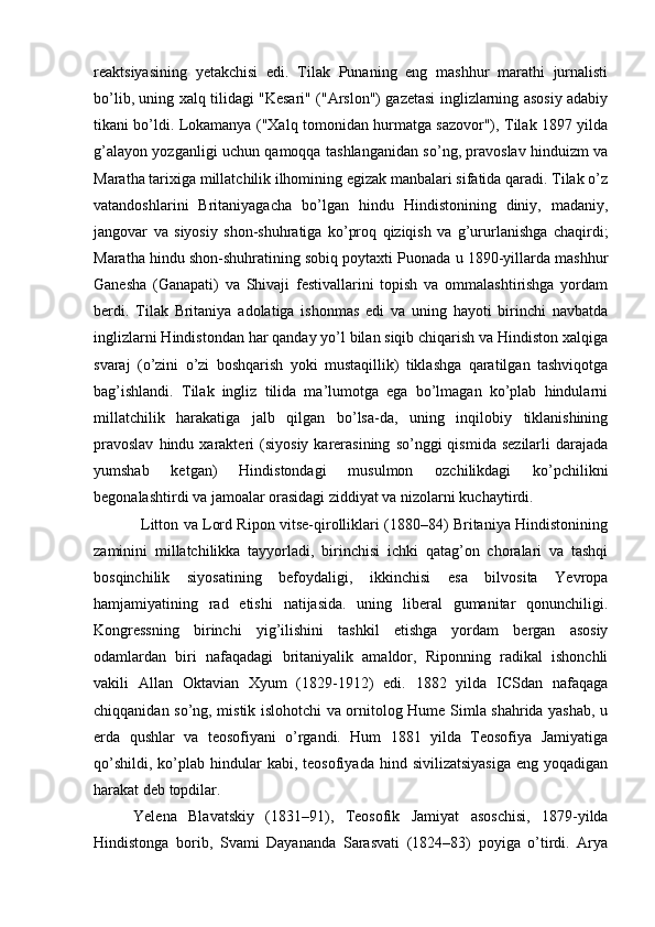 reaktsiyasining   yetakchisi   edi.   Tilak   Punaning   eng   mashhur   marathi   jurnalisti
bo’lib, uning xalq tilidagi "Kesari" ("Arslon") gazetasi inglizlarning asosiy adabiy
tikani bo’ldi. Lokamanya ("Xalq tomonidan hurmatga sazovor"), Tilak 1897 yilda
g’alayon yozganligi uchun qamoqqa tashlanganidan so’ng, pravoslav hinduizm va
Maratha tarixiga millatchilik ilhomining egizak manbalari sifatida qaradi. Tilak o’z
vatandoshlarini   Britaniyagacha   bo’lgan   hindu   Hindistonining   diniy,   madaniy,
jangovar   va   siyosiy   shon-shuhratiga   ko’proq   qiziqish   va   g’ururlanishga   chaqirdi;
Maratha hindu shon-shuhratining sobiq poytaxti Puonada u 1890-yillarda mashhur
Ganesha   (Ganapati)   va   Shivaji   festivallarini   topish   va   ommalashtirishga   yordam
berdi.   Tilak   Britaniya   adolatiga   ishonmas   edi   va   uning   hayoti   birinchi   navbatda
inglizlarni Hindistondan har qanday yo’l bilan siqib chiqarish va Hindiston xalqiga
svaraj   (o’zini   o’zi   boshqarish   yoki   mustaqillik)   tiklashga   qaratilgan   tashviqotga
bag’ishlandi.   Tilak   ingliz   tilida   ma’lumotga   ega   bo’lmagan   ko’plab   hindularni
millatchilik   harakatiga   jalb   qilgan   bo’lsa-da,   uning   inqilobiy   tiklanishining
pravoslav  hindu  xarakteri   (siyosiy  karerasining   so’nggi   qismida  sezilarli   darajada
yumshab   ketgan)   Hindistondagi   musulmon   ozchilikdagi   ko’pchilikni
begonalashtirdi va jamoalar orasidagi ziddiyat va nizolarni kuchaytirdi.
                   Litton va Lord Ripon vitse-qirolliklari (1880–84) Britaniya Hindistonining
zaminini   millatchilikka   tayyorladi,   birinchisi   ichki   qatag’on   choralari   va   tashqi
bosqinchilik   siyosatining   befoydaligi,   ikkinchisi   esa   bilvosita   Yevropa
hamjamiyatining   rad   etishi   natijasida.   uning   liberal   gumanitar   qonunchiligi.
Kongressning   birinchi   yig’ilishini   tashkil   etishga   yordam   bergan   asosiy
odamlardan   biri   nafaqadagi   britaniyalik   amaldor,   Riponning   radikal   ishonchli
vakili   Allan   Oktavian   Xyum   (1829-1912)   edi.   1882   yilda   ICSdan   nafaqaga
chiqqanidan so’ng, mistik islohotchi va ornitolog Hume Simla shahrida yashab, u
erda   qushlar   va   teosofiyani   o’rgandi.   Hum   1881   yilda   Teosofiya   Jamiyatiga
qo’shildi,   ko’plab  hindular   kabi,  teosofiyada  hind  sivilizatsiyasiga   eng  yoqadigan
harakat deb topdilar.
Yelena   Blavatskiy   (1831–91),   Teosofik   Jamiyat   asoschisi,   1879-yilda
Hindistonga   borib,   Svami   Dayananda   Sarasvati   (1824–83)   poyiga   o’tirdi.   Arya