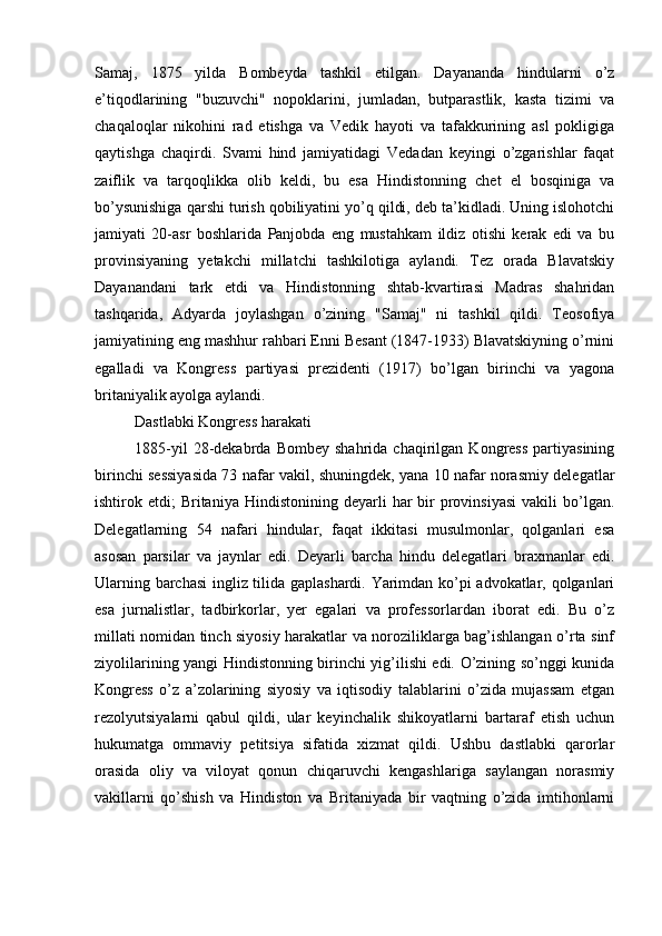 Samaj,   1875   yilda   Bombeyda   tashkil   etilgan.   Dayananda   hindularni   o’z
e’tiqodlarining   "buzuvchi"   nopoklarini,   jumladan,   butparastlik,   kasta   tizimi   va
chaqaloqlar   nikohini   rad   etishga   va   Vedik   hayoti   va   tafakkurining   asl   pokligiga
qaytishga   chaqirdi.   Svami   hind   jamiyatidagi   Vedadan   keyingi   o’zgarishlar   faqat
zaiflik   va   tarqoqlikka   olib   keldi,   bu   esa   Hindistonning   chet   el   bosqiniga   va
bo’ysunishiga qarshi turish qobiliyatini yo’q qildi, deb ta’kidladi. Uning islohotchi
jamiyati   20-asr   boshlarida   Panjobda   eng   mustahkam   ildiz   otishi   kerak   edi   va   bu
provinsiyaning   yetakchi   millatchi   tashkilotiga   aylandi.   Tez   orada   Blavatskiy
Dayanandani   tark   etdi   va   Hindistonning   shtab-kvartirasi   Madras   shahridan
tashqarida,   Adyarda   joylashgan   o’zining   "Samaj"   ni   tashkil   qildi.   Teosofiya
jamiyatining eng mashhur rahbari Enni Besant (1847-1933) Blavatskiyning o’rnini
egalladi   va   Kongress   partiyasi   prezidenti   (1917)   bo’lgan   birinchi   va   yagona
britaniyalik ayolga aylandi.
Dastlabki Kongress harakati
1885-yil   28-dekabrda   Bombey   shahrida   chaqirilgan   Kongress   partiyasining
birinchi sessiyasida 73 nafar vakil, shuningdek, yana 10 nafar norasmiy delegatlar
ishtirok  etdi;   Britaniya   Hindistonining  deyarli   har  bir   provinsiyasi  vakili  bo’lgan.
Delegatlarning   54   nafari   hindular,   faqat   ikkitasi   musulmonlar,   qolganlari   esa
asosan   parsilar   va   jaynlar   edi.   Deyarli   barcha   hindu   delegatlari   braxmanlar   edi.
Ularning barchasi  ingliz tilida gaplashardi. Yarimdan ko’pi advokatlar, qolganlari
esa   jurnalistlar,   tadbirkorlar,   yer   egalari   va   professorlardan   iborat   edi.   Bu   o’z
millati nomidan tinch siyosiy harakatlar va noroziliklarga bag’ishlangan o’rta sinf
ziyolilarining yangi Hindistonning birinchi yig’ilishi edi. O’zining so’nggi kunida
Kongress   o’z   a’zolarining   siyosiy   va   iqtisodiy   talablarini   o’zida   mujassam   etgan
rezolyutsiyalarni   qabul   qildi,   ular   keyinchalik   shikoyatlarni   bartaraf   etish   uchun
hukumatga   ommaviy   petitsiya   sifatida   xizmat   qildi.   Ushbu   dastlabki   qarorlar
orasida   oliy   va   viloyat   qonun   chiqaruvchi   kengashlariga   saylangan   norasmiy
vakillarni   qo’shish   va   Hindiston   va   Britaniyada   bir   vaqtning   o’zida   imtihonlarni 