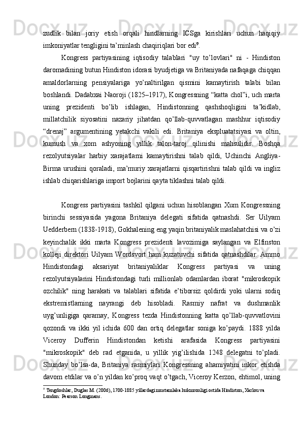 zudlik   bilan   joriy   etish   orqali   hindlarning   ICSga   kirishlari   uchun   haqiqiy
imkoniyatlar tengligini ta’minlash chaqiriqlari bor edi 9
.
Kongress   partiyasining   iqtisodiy   talablari   "uy   to’lovlari"   ni   -   Hindiston
daromadining butun Hindiston idorasi byudjetiga va Britaniyada nafaqaga chiqqan
amaldorlarning   pensiyalariga   yo’naltirilgan   qismini   kamaytirish   talabi   bilan
boshlandi. Dadabxai Naoroji (1825–1917), Kongressning “katta chol”i, uch marta
uning   prezidenti   bo’lib   ishlagan,   Hindistonning   qashshoqligini   ta kidlab,ʼ
millatchilik   siyosatini   nazariy   jihatdan   qo’llab-quvvatlagan   mashhur   iqtisodiy
“drenaj”   argumentining   yetakchi   vakili   edi.   Britaniya   ekspluatatsiyasi   va   oltin,
kumush   va   xom   ashyoning   yillik   talon-taroj   qilinishi   mahsulidir.   Boshqa
rezolyutsiyalar   harbiy   xarajatlarni   kamaytirishni   talab   qildi,   Uchinchi   Angliya-
Birma   urushini   qoraladi,   ma’muriy   xarajatlarni   qisqartirishni   talab   qildi   va   ingliz
ishlab chiqarishlariga import bojlarini qayta tiklashni talab qildi.
Kongress   partiyasini   tashkil   qilgani   uchun   hisoblangan   Xum   Kongressning
birinchi   sessiyasida   yagona   Britaniya   delegati   sifatida   qatnashdi.   Ser   Uilyam
Uedderbern (1838-1918), Gokhalening eng yaqin britaniyalik maslahatchisi va o’zi
keyinchalik   ikki   marta   Kongress   prezidenti   lavozimiga   saylangan   va   Elfinston
kolleji   direktori   Uilyam   Wordsvort   ham   kuzatuvchi   sifatida   qatnashdilar.   Ammo
Hindistondagi   aksariyat   britaniyaliklar   Kongress   partiyasi   va   uning
rezolyutsiyalarini   Hindistondagi   turli   millionlab   odamlardan   iborat   "mikroskopik
ozchilik"   ning   harakati   va   talablari   sifatida   e’tiborsiz   qoldirdi   yoki   ularni   sodiq
ekstremistlarning   nayrangi   deb   hisobladi.   Rasmiy   nafrat   va   dushmanlik
uyg’unligiga   qaramay,   Kongress   tezda   Hindistonning   katta   qo’llab-quvvatlovini
qozondi   va   ikki   yil   ichida   600   dan   ortiq   delegatlar   soniga   ko’paydi.   1888   yilda
Viceroy   Dufferin   Hindistondan   ketishi   arafasida   Kongress   partiyasini
"mikroskopik"   deb   rad   etganida,   u   yillik   yig’ilishida   1248   delegatni   to’pladi.
Shunday   bo’lsa-da,   Britaniya   rasmiylari   Kongressning   ahamiyatini   inkor   etishda
davom etdilar va o’n yildan ko’proq vaqt o’tgach, Viceroy Kerzon, ehtimol, uning
9
 Tengdoshlar, Duglas M. (2006), 1700-1885 yillardagi mustamlaka hukmronligi ostida Hindiston, Xarlou va 
London: Pearson Longmans.  