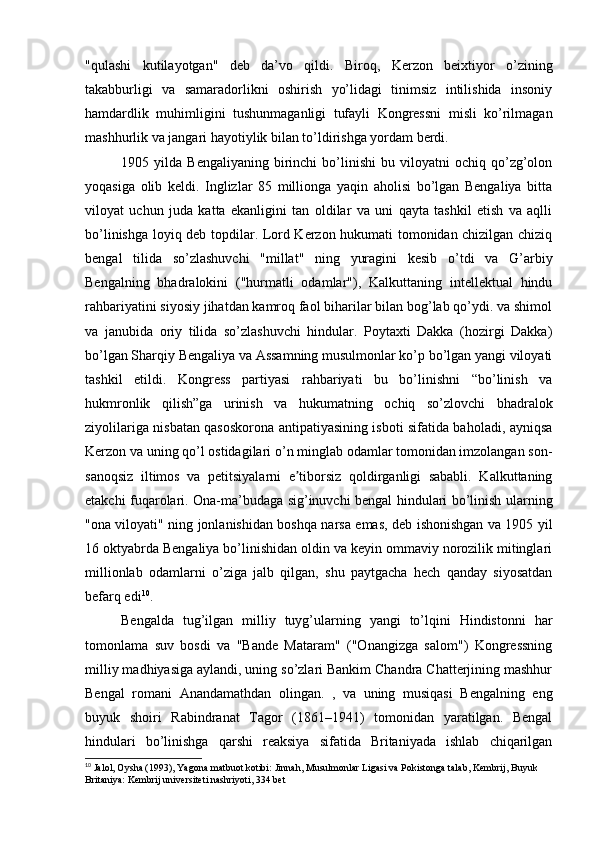 "qulashi   kutilayotgan"   deb   da’vo   qildi.   Biroq,   Kerzon   beixtiyor   o’zining
takabburligi   va   samaradorlikni   oshirish   yo’lidagi   tinimsiz   intilishida   insoniy
hamdardlik   muhimligini   tushunmaganligi   tufayli   Kongressni   misli   ko’rilmagan
mashhurlik va jangari hayotiylik bilan to’ldirishga yordam berdi.
1905  yilda   Bengaliyaning   birinchi   bo’linishi   bu   viloyatni   ochiq   qo’zg’olon
yoqasiga   olib   keldi.   Inglizlar   85   millionga   yaqin   aholisi   bo’lgan   Bengaliya   bitta
viloyat   uchun   juda   katta   ekanligini   tan   oldilar   va   uni   qayta   tashkil   etish   va   aqlli
bo’linishga loyiq deb topdilar. Lord Kerzon hukumati tomonidan chizilgan chiziq
bengal   tilida   so’zlashuvchi   "millat"   ning   yuragini   kesib   o’tdi   va   G’arbiy
Bengalning   bhadralokini   ("hurmatli   odamlar"),   Kalkuttaning   intellektual   hindu
rahbariyatini siyosiy jihatdan kamroq faol biharilar bilan bog’lab qo’ydi. va shimol
va   janubida   oriy   tilida   so’zlashuvchi   hindular.   Poytaxti   Dakka   (hozirgi   Dakka)
bo’lgan Sharqiy Bengaliya va Assamning musulmonlar ko’p bo’lgan yangi viloyati
tashkil   etildi.   Kongress   partiyasi   rahbariyati   bu   bo’linishni   “bo’linish   va
hukmronlik   qilish”ga   urinish   va   hukumatning   ochiq   so’zlovchi   bhadralok
ziyolilariga nisbatan qasoskorona antipatiyasining isboti sifatida baholadi, ayniqsa
Kerzon va uning qo’l ostidagilari o’n minglab odamlar tomonidan imzolangan son-
sanoqsiz   iltimos   va   petitsiyalarni   e tiborsiz   qoldirganligi   sababli.   Kalkuttaningʼ
etakchi fuqarolari. Ona-ma’budaga sig’inuvchi bengal hindulari bo’linish ularning
"ona viloyati" ning jonlanishidan boshqa narsa emas, deb ishonishgan va 1905 yil
16 oktyabrda Bengaliya bo’linishidan oldin va keyin ommaviy norozilik mitinglari
millionlab   odamlarni   o’ziga   jalb   qilgan,   shu   paytgacha   hech   qanday   siyosatdan
befarq edi 10
.
Bengalda   tug’ilgan   milliy   tuyg’ularning   yangi   to’lqini   Hindistonni   har
tomonlama   suv   bosdi   va   "Bande   Mataram"   ("Onangizga   salom")   Kongressning
milliy madhiyasiga aylandi, uning so’zlari Bankim Chandra Chatterjining mashhur
Bengal   romani   Anandamathdan   olingan.   ,   va   uning   musiqasi   Bengalning   eng
buyuk   shoiri   Rabindranat   Tagor   (1861–1941)   tomonidan   yaratilgan.   Bengal
hindulari   bo’linishga   qarshi   reaksiya   sifatida   Britaniyada   ishlab   chiqarilgan
10
 Jalol, Oysha (1993), Yagona matbuot kotibi: Jinnah, Musulmonlar Ligasi va Pokistonga talab, Kembrij, Buyuk 
Britaniya: Kembrij universiteti nashriyoti, 334 bet 