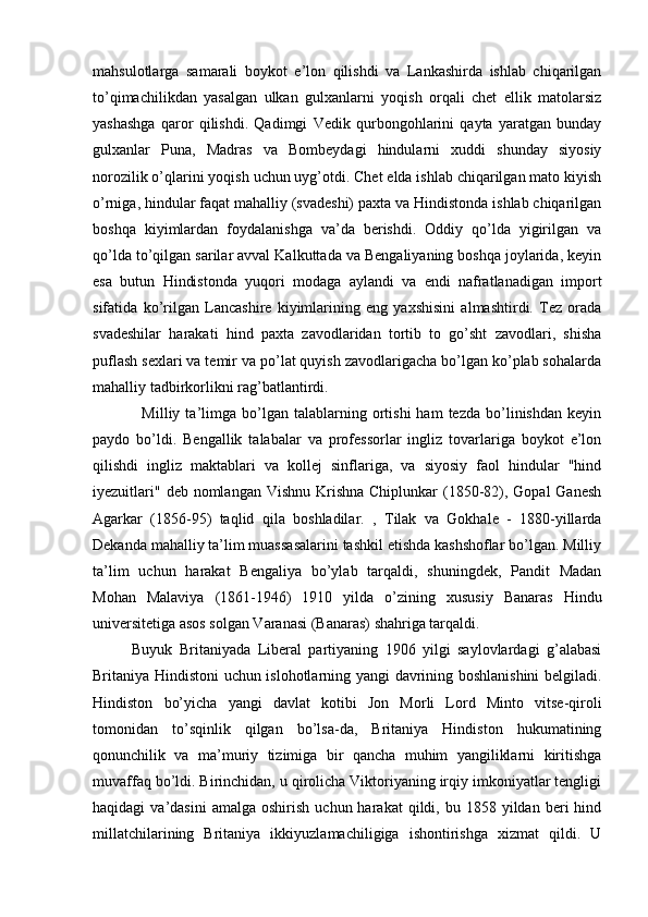 mahsulotlarga   samarali   boykot   e’lon   qilishdi   va   Lankashirda   ishlab   chiqarilgan
to’qimachilikdan   yasalgan   ulkan   gulxanlarni   yoqish   orqali   chet   ellik   matolarsiz
yashashga   qaror   qilishdi.   Qadimgi   Vedik   qurbongohlarini   qayta   yaratgan   bunday
gulxanlar   Puna,   Madras   va   Bombeydagi   hindularni   xuddi   shunday   siyosiy
norozilik o’qlarini yoqish uchun uyg’otdi. Chet elda ishlab chiqarilgan mato kiyish
o’rniga, hindular faqat mahalliy (svadeshi) paxta va Hindistonda ishlab chiqarilgan
boshqa   kiyimlardan   foydalanishga   va’da   berishdi.   Oddiy   qo’lda   yigirilgan   va
qo’lda to’qilgan sarilar avval Kalkuttada va Bengaliyaning boshqa joylarida, keyin
esa   butun   Hindistonda   yuqori   modaga   aylandi   va   endi   nafratlanadigan   import
sifatida   ko’rilgan   Lancashire   kiyimlarining   eng   yaxshisini   almashtirdi.   Tez   orada
svadeshilar   harakati   hind   paxta   zavodlaridan   tortib   to   go’sht   zavodlari,   shisha
puflash sexlari va temir va po’lat quyish zavodlarigacha bo’lgan ko’plab sohalarda
mahalliy tadbirkorlikni rag’batlantirdi.
                  Milliy   ta’limga   bo’lgan  talablarning  ortishi   ham   tezda   bo’linishdan   keyin
paydo   bo’ldi.   Bengallik   talabalar   va   professorlar   ingliz   tovarlariga   boykot   e’lon
qilishdi   ingliz   maktablari   va   kollej   sinflariga,   va   siyosiy   faol   hindular   "hind
iyezuitlari"  deb nomlangan Vishnu Krishna  Chiplunkar  (1850-82), Gopal  Ganesh
Agarkar   (1856-95)   taqlid   qila   boshladilar.   ,   Tilak   va   Gokhale   -   1880-yillarda
Dekanda mahalliy ta’lim muassasalarini tashkil etishda kashshoflar bo’lgan. Milliy
ta’lim   uchun   harakat   Bengaliya   bo’ylab   tarqaldi,   shuningdek,   Pandit   Madan
Mohan   Malaviya   (1861-1946)   1910   yilda   o’zining   xususiy   Banaras   Hindu
universitetiga asos solgan Varanasi (Banaras) shahriga tarqaldi.
Buyuk   Britaniyada   Liberal   partiyaning   1906   yilgi   saylovlardagi   g’alabasi
Britaniya Hindistoni uchun islohotlarning yangi davrining boshlanishini belgiladi.
Hindiston   bo’yicha   yangi   davlat   kotibi   Jon   Morli   Lord   Minto   vitse-qiroli
tomonidan   to’sqinlik   qilgan   bo’lsa-da,   Britaniya   Hindiston   hukumatining
qonunchilik   va   ma’muriy   tizimiga   bir   qancha   muhim   yangiliklarni   kiritishga
muvaffaq bo’ldi. Birinchidan, u qirolicha Viktoriyaning irqiy imkoniyatlar tengligi
haqidagi   va’dasini  amalga   oshirish   uchun  harakat  qildi,  bu  1858  yildan  beri   hind
millatchilarining   Britaniya   ikkiyuzlamachiligiga   ishontirishga   xizmat   qildi.   U 