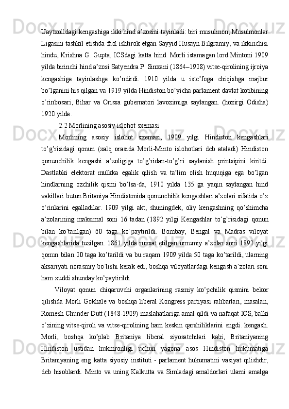 Uaytxolldagi kengashiga ikki hind a’zosini tayinladi: biri musulmon, Musulmonlar
Ligasini tashkil etishda faol ishtirok etgan Sayyid Husayn Bilgramiy; va ikkinchisi
hindu, Krishna G. Gupta, ICSdagi katta hind. Morli istamagan lord Mintoni 1909
yilda birinchi hind a’zosi Satyendra P. Sinxani (1864–1928) vitse-qirolining ijroiya
kengashiga   tayinlashga   ko’ndirdi.   1910   yilda   u   iste’foga   chiqishga   majbur
bo’lganini his qilgan va 1919 yilda Hindiston bo’yicha parlament davlat kotibining
o’rinbosari,   Bihar   va   Orissa   gubernatori   lavozimiga   saylangan.   (hozirgi   Odisha)
1920 yilda.
2.2 Morlining asosiy islohot sxemasi
Morlining   asosiy   islohot   sxemasi,   1909   yilgi   Hindiston   kengashlari
to’g’risidagi   qonun   (xalq   orasida   Morli-Minto   islohotlari   deb   ataladi)   Hindiston
qonunchilik   kengashi   a’zoligiga   to’g’ridan-to’g’ri   saylanish   printsipini   kiritdi.
Dastlabki   elektorat   mulkka   egalik   qilish   va   ta’lim   olish   huquqiga   ega   bo’lgan
hindlarning   ozchilik   qismi   bo’lsa-da,   1910   yilda   135   ga   yaqin   saylangan   hind
vakillari butun Britaniya Hindistonida qonunchilik kengashlari a’zolari sifatida o’z
o’rinlarini   egalladilar.   1909   yilgi   akt,   shuningdek,   oliy   kengashning   qo’shimcha
a’zolarining   maksimal   soni   16   tadan   (1892   yilgi   Kengashlar   to’g’risidagi   qonun
bilan   ko’tarilgan)   60   taga   ko’paytirildi.   Bombay,   Bengal   va   Madras   viloyat
kengashlarida   tuzilgan.  1861   yilda  ruxsat   etilgan   umumiy   a’zolar   soni   1892  yilgi
qonun bilan 20 taga ko’tarildi va bu raqam 1909 yilda 50 taga ko’tarildi, ularning
aksariyati norasmiy bo’lishi kerak edi; boshqa viloyatlardagi kengash a’zolari soni
ham xuddi shunday ko’paytirildi.
Viloyat   qonun   chiqaruvchi   organlarining   rasmiy   ko’pchilik   qismini   bekor
qilishda   Morli   Gokhale   va   boshqa   liberal   Kongress   partiyasi   rahbarlari,   masalan,
Romesh Chunder Dutt (1848-1909) maslahatlariga amal qildi va nafaqat ICS, balki
o’zining vitse-qiroli va vitse-qirolining ham keskin qarshiliklarini engdi. kengash.
Morli,   boshqa   ko’plab   Britaniya   liberal   siyosatchilari   kabi,   Britaniyaning
Hindiston   ustidan   hukmronligi   uchun   yagona   asos   Hindiston   hukumatiga
Britaniyaning   eng   katta   siyosiy   instituti   -   parlament   hukumatini   vasiyat   qilishdir,
deb   hisoblardi.   Minto   va   uning   Kalkutta   va   Simladagi   amaldorlari   ularni   amalga 