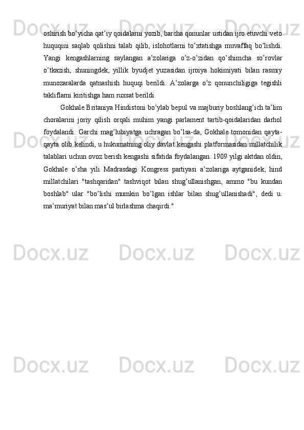 oshirish bo’yicha qat’iy qoidalarni yozib, barcha qonunlar ustidan ijro etuvchi veto
huquqini   saqlab   qolishni   talab   qilib,   islohotlarni   to’xtatishga   muvaffaq   bo’lishdi.
Yangi   kengashlarning   saylangan   a’zolariga   o’z-o’zidan   qo’shimcha   so’rovlar
o’tkazish,   shuningdek,   yillik   byudjet   yuzasidan   ijroiya   hokimiyati   bilan   rasmiy
munozaralarda   qatnashish   huquqi   berildi.   A’zolarga   o’z   qonunchiligiga   tegishli
takliflarni kiritishga ham ruxsat berildi.
         Gokhale Britaniya Hindistoni bo’ylab bepul va majburiy boshlang’ich ta’lim
choralarini   joriy   qilish   orqali   muhim   yangi   parlament   tartib-qoidalaridan   darhol
foydalandi.   Garchi   mag’lubiyatga   uchragan   bo’lsa-da,   Gokhale   tomonidan   qayta-
qayta olib kelindi, u hukumatning oliy davlat kengashi platformasidan millatchilik
talablari uchun ovoz berish kengashi sifatida foydalangan. 1909 yilgi aktdan oldin,
Gokhale   o’sha   yili   Madrasdagi   Kongress   partiyasi   a’zolariga   aytganidek,   hind
millatchilari   "tashqaridan"   tashviqot   bilan   shug’ullanishgan,   ammo   "bu   kundan
boshlab"   ular   "bo’lishi   mumkin   bo’lgan   ishlar   bilan   shug’ullanishadi",   dedi   u.
ma’muriyat bilan mas’ul birlashma chaqirdi."
                                                     