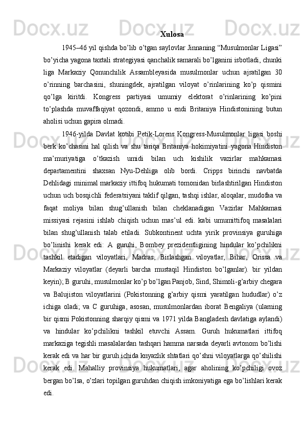 Xulosa
1945–46 yil qishda bo’lib o’tgan saylovlar Jinnaning “Musulmonlar Ligasi”
bo’yicha yagona taxtali strategiyasi qanchalik samarali bo’lganini isbotladi, chunki
liga   Markaziy   Qonunchilik   Assambleyasida   musulmonlar   uchun   ajratilgan   30
o’rinning   barchasini,   shuningdek,   ajratilgan   viloyat   o’rinlarining   ko’p   qismini
qo’lga   kiritdi.   Kongress   partiyasi   umumiy   elektorat   o’rinlarining   ko’pini
to’plashda   muvaffaqiyat   qozondi,   ammo   u   endi   Britaniya   Hindistonining   butun
aholisi uchun gapira olmadi.
1946-yilda   Davlat   kotibi   Petik-Lorens   Kongress-Musulmonlar   ligasi   boshi
berk   ko’chasini   hal   qilish   va   shu   tariqa   Britaniya   hokimiyatini   yagona   Hindiston
ma’muriyatiga   o’tkazish   umidi   bilan   uch   kishilik   vazirlar   mahkamasi
departamentini   shaxsan   Nyu-Dehliga   olib   bordi.   Cripps   birinchi   navbatda
Dehlidagi minimal markaziy ittifoq hukumati tomonidan birlashtirilgan Hindiston
uchun uch bosqichli federatsiyani taklif qilgan, tashqi ishlar, aloqalar, mudofaa va
faqat   moliya   bilan   shug’ullanish   bilan   cheklanadigan   Vazirlar   Mahkamasi
missiyasi   rejasini   ishlab   chiqish   uchun   mas’ul   edi.   kabi   umumittifoq   masalalari
bilan   shug’ullanish   talab   etiladi.   Subkontinent   uchta   yirik   provinsiya   guruhiga
bo’linishi   kerak   edi:   A   guruhi,   Bombey   prezidentligining   hindular   ko’pchilikni
tashkil   etadigan   viloyatlari,   Madras,   Birlashgan   viloyatlar,   Bihar,   Orissa   va
Markaziy   viloyatlar   (deyarli   barcha   mustaqil   Hindiston   bo’lganlar).   bir   yildan
keyin); B guruhi, musulmonlar ko’p bo’lgan Panjob, Sind, Shimoli-g’arbiy chegara
va   Balujiston   viloyatlarini   (Pokistonning   g’arbiy   qismi   yaratilgan   hududlar)   o’z
ichiga   oladi;   va   C   guruhiga,   asosan,   musulmonlardan   iborat   Bengaliya   (ularning
bir qismi Pokistonning sharqiy qismi va 1971 yilda Bangladesh davlatiga aylandi)
va   hindular   ko’pchilikni   tashkil   etuvchi   Assam.   Guruh   hukumatlari   ittifoq
markaziga tegishli masalalardan tashqari hamma narsada deyarli avtonom bo’lishi
kerak edi va har bir guruh ichida knyazlik shtatlari qo’shni viloyatlarga qo’shilishi
kerak   edi.   Mahalliy   provinsiya   hukumatlari,   agar   aholining   ko’pchiligi   ovoz
bergan bo’lsa, o’zlari topilgan guruhdan chiqish imkoniyatiga ega bo’lishlari kerak
edi. 