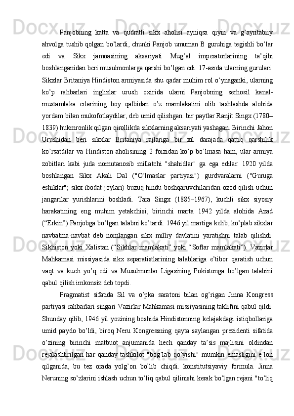 Panjobning   katta   va   qudratli   sikx   aholisi   ayniqsa   qiyin   va   g’ayritabiiy
ahvolga tushib qolgan bo’lardi, chunki Panjob umuman B guruhiga tegishli bo’lar
edi   va   Sikx   jamoasining   aksariyati   Mug’al   imperatorlarining   ta’qibi
boshlanganidan beri musulmonlarga qarshi bo’lgan edi. 17-asrda ularning gurulari.
Sikxlar Britaniya Hindiston armiyasida shu qadar muhim rol o’ynaganki, ularning
ko’p   rahbarlari   inglizlar   urush   oxirida   ularni   Panjobning   serhosil   kanal-
mustamlaka   erlarining   boy   qalbidan   o’z   mamlakatini   olib   tashlashda   alohida
yordam bilan mukofotlaydilar, deb umid qilishgan. bir paytlar Ranjit Singx (1780–
1839) hukmronlik qilgan qirollikda sikxlarning aksariyati yashagan. Birinchi Jahon
Urushidan   beri   sikxlar   Britaniya   rajlariga   bir   xil   darajada   qattiq   qarshilik
ko’rsatdilar   va   Hindiston   aholisining   2   foizidan   ko’p   bo’lmasa   ham,   ular   armiya
zobitlari   kabi   juda   nomutanosib   millatchi   "shahidlar"   ga   ega   edilar.   1920   yilda
boshlangan   Sikx   Akali   Dal   ("O’lmaslar   partiyasi")   gurdvaralarni   ("Guruga
eshiklar"; sikx ibodat joylari) buzuq hindu boshqaruvchilaridan ozod qilish uchun
jangarilar   yurishlarini   boshladi.   Tara   Singx   (1885–1967),   kuchli   sikx   siyosiy
harakatining   eng   muhim   yetakchisi,   birinchi   marta   1942   yilda   alohida   Azad
(“Erkin”) Panjobga bo’lgan talabni ko’tardi. 1946 yil martiga kelib, ko’plab sikxlar
navbatma-navbat   deb   nomlangan   sikx   milliy   davlatini   yaratishni   talab   qilishdi.
Sikhiston   yoki   Xalistan   (“Sikhlar   mamlakati”   yoki   “Soflar   mamlakati”).   Vazirlar
Mahkamasi   missiyasida   sikx   separatistlarining   talablariga   e’tibor   qaratish   uchun
vaqt   va   kuch   yo’q   edi   va   Musulmonlar   Ligasining   Pokistonga   bo’lgan   talabini
qabul qilish imkonsiz deb topdi.
Pragmatist   sifatida   Sil   va   o’pka   saratoni   bilan   og’rigan   Jinna   Kongress
partiyasi rahbarlari singari Vazirlar Mahkamasi missiyasining taklifini qabul qildi.
Shunday qilib, 1946 yil yozining boshida Hindistonning kelajakdagi istiqbollariga
umid   paydo   bo’ldi,   biroq   Neru   Kongressning   qayta   saylangan   prezidenti   sifatida
o’zining   birinchi   matbuot   anjumanida   hech   qanday   ta’sis   majlisini   oldindan
rejalashtirilgan   har   qanday   tashkilot   "bog’lab   qo’yishi"   mumkin   emasligini   e’lon
qilganida,   bu   tez   orada   yolg’on   bo’lib   chiqdi.   konstitutsiyaviy   formula.   Jinna
Neruning so’zlarini ishlash uchun to’liq qabul qilinishi kerak bo’lgan rejani "to’liq 