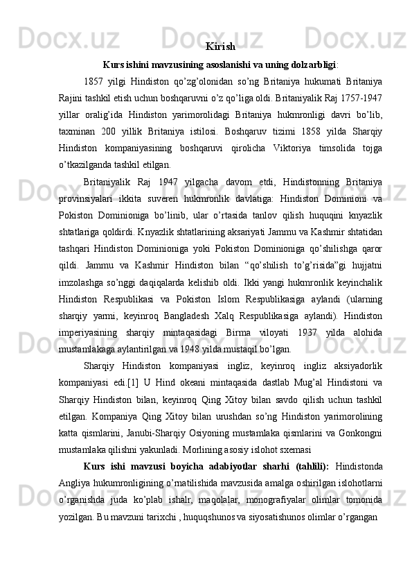 Kirish
Kurs ishini mavzusining asoslanishi va uning dolzarbligi :
1857   yilgi   Hindiston   qo’zg’olonidan   so’ng   Britaniya   hukumati   Britaniya
Rajini tashkil etish uchun boshqaruvni o’z qo’liga oldi. Britaniyalik Raj 1757-1947
yillar   oralig’ida   Hindiston   yarimorolidagi   Britaniya   hukmronligi   davri   bo’lib,
taxminan   200   yillik   Britaniya   istilosi.   Boshqaruv   tizimi   1858   yilda   Sharqiy
Hindiston   kompaniyasining   boshqaruvi   qirolicha   Viktoriya   timsolida   tojga
o’tkazilganda tashkil etilgan.
Britaniyalik   Raj   1947   yilgacha   davom   etdi,   Hindistonning   Britaniya
provinsiyalari   ikkita   suveren   hukmronlik   davlatiga:   Hindiston   Dominioni   va
Pokiston   Dominioniga   bo’linib,   ular   o’rtasida   tanlov   qilish   huquqini   knyazlik
shtatlariga qoldirdi. Knyazlik shtatlarining aksariyati Jammu va Kashmir shtatidan
tashqari   Hindiston   Dominioniga   yoki   Pokiston   Dominioniga   qo’shilishga   qaror
qildi.   Jammu   va   Kashmir   Hindiston   bilan   “qo’shilish   to’g’risida”gi   hujjatni
imzolashga   so’nggi   daqiqalarda   kelishib   oldi.   Ikki   yangi   hukmronlik   keyinchalik
Hindiston   Respublikasi   va   Pokiston   Islom   Respublikasiga   aylandi   (ularning
sharqiy   yarmi,   keyinroq   Bangladesh   Xalq   Respublikasiga   aylandi).   Hindiston
imperiyasining   sharqiy   mintaqasidagi   Birma   viloyati   1937   yilda   alohida
mustamlakaga aylantirilgan va 1948 yilda mustaqil bo’lgan.
Sharqiy   Hindiston   kompaniyasi   ingliz,   keyinroq   ingliz   aksiyadorlik
kompaniyasi   edi.[1]   U   Hind   okeani   mintaqasida   dastlab   Mug’al   Hindistoni   va
Sharqiy   Hindiston   bilan,   keyinroq   Qing   Xitoy   bilan   savdo   qilish   uchun   tashkil
etilgan.   Kompaniya   Qing   Xitoy   bilan   urushdan   so’ng   Hindiston   yarimorolining
katta   qismlarini,   Janubi-Sharqiy   Osiyoning   mustamlaka   qismlarini   va   Gonkongni
mustamlaka qilishni yakunladi.  Morlining asosiy islohot sxemasi
Kurs   ishi   mavzusi   boyicha   adabiyotlar   sharhi   (tahlili):   Hindistonda
Angliya hukumronligining o’rnatilishida mavzusida amalga o shiril gan islohotlarni
o’rganishda   juda   ko’plab   ishalr,   maqolalar,   monografiyalar   olimlar   tomonida
yozilgan. Bu mavzuni tarixchi , huquqshunos va siyosatishunos olimlar o’rgangan 