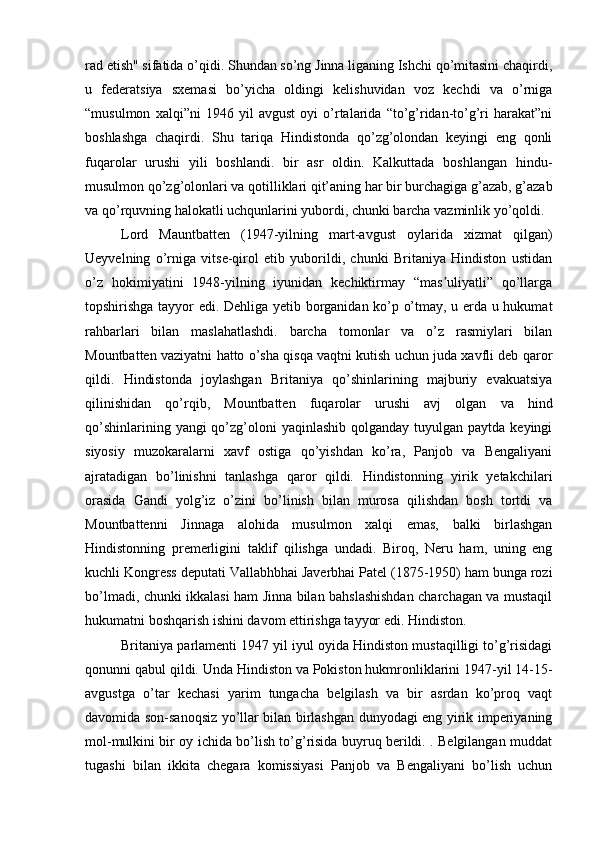 rad etish" sifatida o’qidi. Shundan so’ng Jinna liganing Ishchi qo’mitasini chaqirdi,
u   federatsiya   sxemasi   bo’yicha   oldingi   kelishuvidan   voz   kechdi   va   o’rniga
“musulmon   xalqi”ni   1946   yil   avgust   oyi   o’rtalarida   “to’g’ridan-to’g’ri   harakat”ni
boshlashga   chaqirdi.   Shu   tariqa   Hindistonda   qo’zg’olondan   keyingi   eng   qonli
fuqarolar   urushi   yili   boshlandi.   bir   asr   oldin.   Kalkuttada   boshlangan   hindu-
musulmon qo’zg’olonlari va qotilliklari qit’aning har bir burchagiga g’azab, g’azab
va qo’rquvning halokatli uchqunlarini yubordi, chunki barcha vazminlik yo’qoldi.
Lord   Mauntbatten   (1947-yilning   mart-avgust   oylarida   xizmat   qilgan)
Ueyvelning   o’rniga   vitse-qirol   etib   yuborildi,   chunki   Britaniya   Hindiston   ustidan
o’z   hokimiyatini   1948-yilning   iyunidan   kechiktirmay   “mas uliyatli”   qo’llargaʼ
topshirishga tayyor edi. Dehliga yetib borganidan ko’p o’tmay, u erda u hukumat
rahbarlari   bilan   maslahatlashdi.   barcha   tomonlar   va   o’z   rasmiylari   bilan
Mountbatten vaziyatni hatto o’sha qisqa vaqtni kutish uchun juda xavfli deb qaror
qildi.   Hindistonda   joylashgan   Britaniya   qo’shinlarining   majburiy   evakuatsiya
qilinishidan   qo’rqib,   Mountbatten   fuqarolar   urushi   avj   olgan   va   hind
qo’shinlarining yangi  qo’zg’oloni  yaqinlashib qolganday tuyulgan paytda  keyingi
siyosiy   muzokaralarni   xavf   ostiga   qo’yishdan   ko’ra,   Panjob   va   Bengaliyani
ajratadigan   bo’linishni   tanlashga   qaror   qildi.   Hindistonning   yirik   yetakchilari
orasida   Gandi   yolg’iz   o’zini   bo’linish   bilan   murosa   qilishdan   bosh   tortdi   va
Mountbattenni   Jinnaga   alohida   musulmon   xalqi   emas,   balki   birlashgan
Hindistonning   premerligini   taklif   qilishga   undadi.   Biroq,   Neru   ham,   uning   eng
kuchli Kongress deputati Vallabhbhai Javerbhai Patel (1875-1950) ham bunga rozi
bo’lmadi, chunki ikkalasi ham Jinna bilan bahslashishdan charchagan va mustaqil
hukumatni boshqarish ishini davom ettirishga tayyor edi. Hindiston.
Britaniya parlamenti 1947 yil iyul oyida Hindiston mustaqilligi to’g’risidagi
qonunni qabul qildi. Unda Hindiston va Pokiston hukmronliklarini 1947-yil 14-15-
avgustga   o’tar   kechasi   yarim   tungacha   belgilash   va   bir   asrdan   ko’proq   vaqt
davomida son-sanoqsiz yo’llar bilan birlashgan dunyodagi eng yirik imperiyaning
mol-mulkini bir oy ichida bo’lish to’g’risida buyruq berildi. . Belgilangan muddat
tugashi   bilan   ikkita   chegara   komissiyasi   Panjob   va   Bengaliyani   bo’lish   uchun 