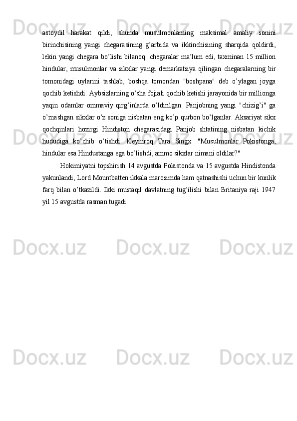 astoydil   harakat   qildi,   shunda   musulmonlarning   maksimal   amaliy   sonini
birinchisining   yangi   chegarasining   g’arbida   va   ikkinchisining   sharqida   qoldirdi,
lekin yangi chegara bo’lishi bilanoq. chegaralar ma’lum edi, taxminan 15 million
hindular,   musulmonlar   va   sikxlar   yangi   demarkatsiya   qilingan   chegaralarning   bir
tomonidagi   uylarini   tashlab,   boshqa   tomondan   "boshpana"   deb   o’ylagan   joyga
qochib ketishdi. Aybsizlarning o’sha fojiali qochib ketishi jarayonida bir millionga
yaqin   odamlar   ommaviy   qirg’inlarda   o’ldirilgan.   Panjobning   yangi   "chizig’i"   ga
o’rnashgan sikxlar o’z soniga nisbatan eng ko’p qurbon bo’lganlar. Aksariyat sikx
qochqinlari   hozirgi   Hindiston   chegarasidagi   Panjob   shtatining   nisbatan   kichik
hududiga   ko’chib   o’tishdi.   Keyinroq   Tara   Singx:   "Musulmonlar   Pokistonga,
hindular esa Hindustanga ega bo’lishdi, ammo sikxlar nimani oldilar?"
Hokimiyatni topshirish 14 avgustda Pokistonda va 15 avgustda Hindistonda
yakunlandi, Lord Mountbatten ikkala marosimda ham qatnashishi uchun bir kunlik
farq   bilan   o’tkazildi.   Ikki   mustaqil   davlatning   tug’ilishi   bilan   Britaniya   raji   1947
yil 15 avgustda rasman tugadi.
                       