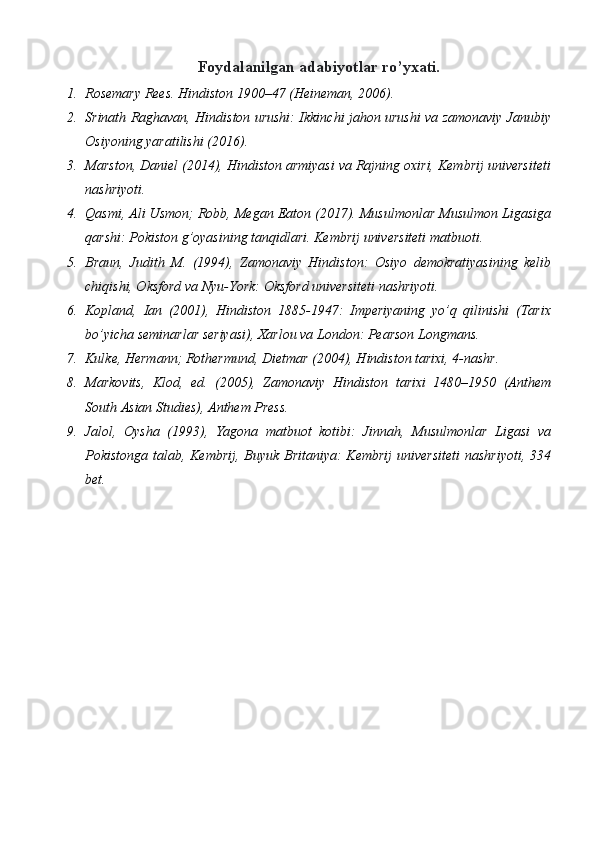 Foydalanilgan adabiyotlar ro’yxati.
1. Rosemary Rees. Hindiston 1900–47 (Heineman, 2006) .
2. Srinath Raghavan, Hindiston urushi: Ikkinchi jahon urushi va zamonaviy Janubiy
Osiyoning yaratilishi (2016) . 
3. Marston, Daniel (2014), Hindiston armiyasi va Rajning oxiri, Kembrij universiteti
nashriyoti . 
4. Qasmi, Ali Usmon; Robb, Megan Eaton (2017). Musulmonlar Musulmon Ligasiga
qarshi: Pokiston g’oyasining tanqidlari. Kembrij universiteti matbuoti. 
5. Braun,   Judith   M.   (1994),   Zamonaviy   Hindiston:   Osiyo   demokratiyasining   kelib
chiqishi, Oksford va Nyu-York: Oksford universiteti nashriyoti. 
6. Kopland,   Ian   (2001),   Hindiston   1885-1947:   Imperiyaning   yo’q   qilinishi   (Tarix
bo’yicha seminarlar seriyasi), Xarlou va London: Pearson Longmans. 
7. Kulke, Hermann; Rothermund, Dietmar (2004), Hindiston tarixi, 4-nashr. 
8. Markovits,   Klod,   ed.   (2005),   Zamonaviy   Hindiston   tarixi   1480–1950   (Anthem
South Asian Studies), Anthem Press. 
9. Jalol,   Oysha   (1993),   Yagona   matbuot   kotibi:   Jinnah,   Musulmonlar   Ligasi   va
Pokistonga talab, Kembrij, Buyuk Britaniya: Kembrij  universiteti  nashriyoti, 334
bet.  