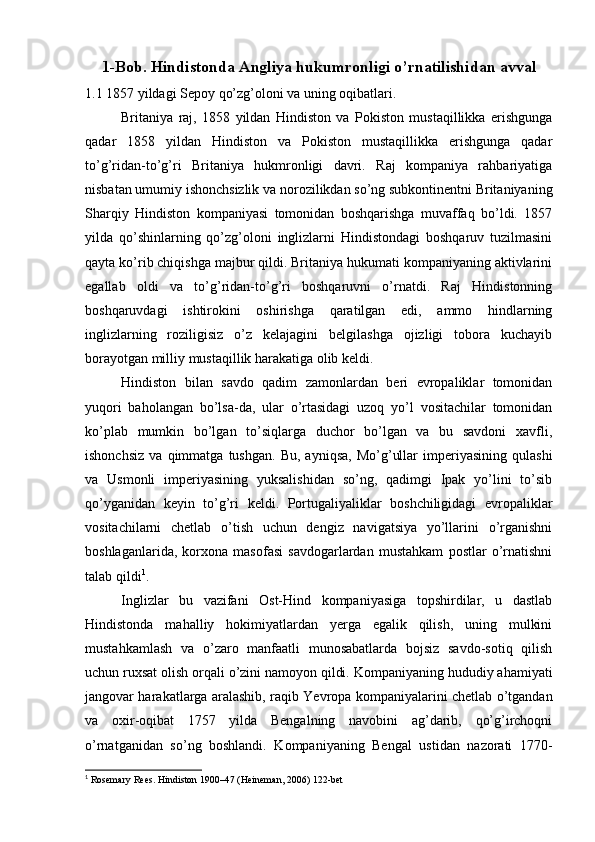 1-Bob. Hindistonda Angliya hukumronligi o’rnatilishidan avval
1.1 1857 yildagi Sepoy qo’zg’oloni va uning oqibatlari.
Britaniya   raj,   1858   yildan   Hindiston   va   Pokiston   mustaqillikka   erishgunga
qadar   1858   yildan   Hindiston   va   Pokiston   mustaqillikka   erishgunga   qadar
to’g’ridan-to’g’ri   Britaniya   hukmronligi   davri.   Raj   kompaniya   rahbariyatiga
nisbatan umumiy ishonchsizlik va norozilikdan so’ng subkontinentni Britaniyaning
Sharqiy   Hindiston   kompaniyasi   tomonidan   boshqarishga   muvaffaq   bo’ldi.   1857
yilda   qo’shinlarning   qo’zg’oloni   inglizlarni   Hindistondagi   boshqaruv   tuzilmasini
qayta ko’rib chiqishga majbur qildi. Britaniya hukumati kompaniyaning aktivlarini
egallab   oldi   va   to’g’ridan-to’g’ri   boshqaruvni   o’rnatdi.   Raj   Hindistonning
boshqaruvdagi   ishtirokini   oshirishga   qaratilgan   edi,   ammo   hindlarning
inglizlarning   roziligisiz   o’z   kelajagini   belgilashga   ojizligi   tobora   kuchayib
borayotgan milliy mustaqillik harakatiga olib keldi.
Hindiston   bilan   savdo   qadim   zamonlardan   beri   evropaliklar   tomonidan
yuqori   baholangan   bo’lsa-da,   ular   o’rtasidagi   uzoq   yo’l   vositachilar   tomonidan
ko’plab   mumkin   bo’lgan   to’siqlarga   duchor   bo’lgan   va   bu   savdoni   xavfli,
ishonchsiz   va   qimmatga   tushgan.   Bu,   ayniqsa,   Mo’g’ullar   imperiyasining   qulashi
va   Usmonli   imperiyasining   yuksalishidan   so’ng,   qadimgi   Ipak   yo’lini   to’sib
qo’yganidan   keyin   to’g’ri   keldi.   Portugaliyaliklar   boshchiligidagi   evropaliklar
vositachilarni   chetlab   o’tish   uchun   dengiz   navigatsiya   yo’llarini   o’rganishni
boshlaganlarida,   korxona   masofasi   savdogarlardan   mustahkam   postlar   o’rnatishni
talab qildi 1
.
Inglizlar   bu   vazifani   Ost-Hind   kompaniyasiga   topshirdilar,   u   dastlab
Hindistonda   mahalliy   hokimiyatlardan   yerga   egalik   qilish,   uning   mulkini
mustahkamlash   va   o’zaro   manfaatli   munosabatlarda   bojsiz   savdo-sotiq   qilish
uchun ruxsat olish orqali o’zini namoyon qildi. Kompaniyaning hududiy ahamiyati
jangovar harakatlarga aralashib, raqib Yevropa kompaniyalarini chetlab o’tgandan
va   oxir-oqibat   1757   yilda   Bengalning   navobini   ag’darib,   qo’g’irchoqni
o’rnatganidan   so’ng   boshlandi.   Kompaniyaning   Bengal   ustidan   nazorati   1770-
1
 Rosemary Rees. Hindiston 1900–47 (Heineman, 2006) 122-bet 