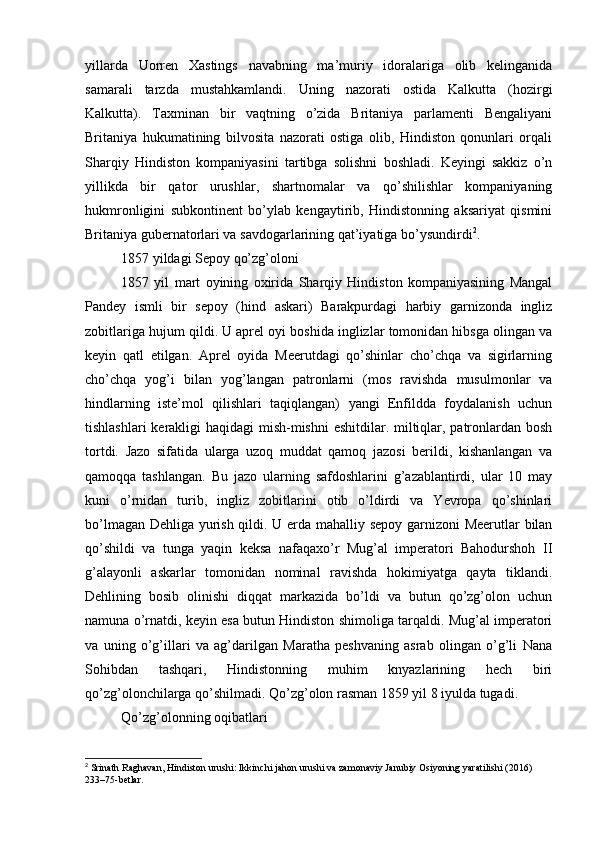 yillarda   Uorren   Xastings   navabning   ma’muriy   idoralariga   olib   kelinganida
samarali   tarzda   mustahkamlandi.   Uning   nazorati   ostida   Kalkutta   (hozirgi
Kalkutta).   Taxminan   bir   vaqtning   o’zida   Britaniya   parlamenti   Bengaliyani
Britaniya   hukumatining   bilvosita   nazorati   ostiga   olib,   Hindiston   qonunlari   orqali
Sharqiy   Hindiston   kompaniyasini   tartibga   solishni   boshladi.   Keyingi   sakkiz   o’n
yillikda   bir   qator   urushlar,   shartnomalar   va   qo’shilishlar   kompaniyaning
hukmronligini   subkontinent   bo’ylab   kengaytirib,   Hindistonning   aksariyat   qismini
Britaniya gubernatorlari va savdogarlarining qat’iyatiga bo’ysundirdi 2
.
1857 yildagi Sepoy qo’zg’oloni
1857   yil   mart   oyining   oxirida   Sharqiy   Hindiston   kompaniyasining   Mangal
Pandey   ismli   bir   sepoy   (hind   askari)   Barakpurdagi   harbiy   garnizonda   ingliz
zobitlariga hujum qildi. U aprel oyi boshida inglizlar tomonidan hibsga olingan va
keyin   qatl   etilgan.   Aprel   oyida   Meerutdagi   qo’shinlar   cho’chqa   va   sigirlarning
cho’chqa   yog’i   bilan   yog’langan   patronlarni   (mos   ravishda   musulmonlar   va
hindlarning   iste’mol   qilishlari   taqiqlangan)   yangi   Enfildda   foydalanish   uchun
tishlashlari  kerakligi haqidagi  mish-mishni  eshitdilar. miltiqlar, patronlardan bosh
tortdi.   Jazo   sifatida   ularga   uzoq   muddat   qamoq   jazosi   berildi,   kishanlangan   va
qamoqqa   tashlangan.   Bu   jazo   ularning   safdoshlarini   g’azablantirdi,   ular   10   may
kuni   o’rnidan   turib,   ingliz   zobitlarini   otib   o’ldirdi   va   Yevropa   qo’shinlari
bo’lmagan Dehliga yurish qildi. U erda mahalliy sepoy garnizoni Meerutlar bilan
qo’shildi   va   tunga   yaqin   keksa   nafaqaxo’r   Mug’al   imperatori   Bahodurshoh   II
g’alayonli   askarlar   tomonidan   nominal   ravishda   hokimiyatga   qayta   tiklandi.
Dehlining   bosib   olinishi   diqqat   markazida   bo’ldi   va   butun   qo’zg’olon   uchun
namuna o’rnatdi, keyin esa butun Hindiston shimoliga tarqaldi. Mug’al imperatori
va   uning   o’g’illari   va   ag’darilgan   Maratha   peshvaning   asrab   olingan   o’g’li   Nana
Sohibdan   tashqari,   Hindistonning   muhim   knyazlarining   hech   biri
qo’zg’olonchilarga qo’shilmadi. Qo’zg’olon rasman 1859 yil 8 iyulda tugadi.
Qo’zg’olonning oqibatlari
2
 Srinath Raghavan, Hindiston urushi: Ikkinchi jahon urushi va zamonaviy Janubiy Osiyoning yaratilishi (2016) 
233–75-betlar. 