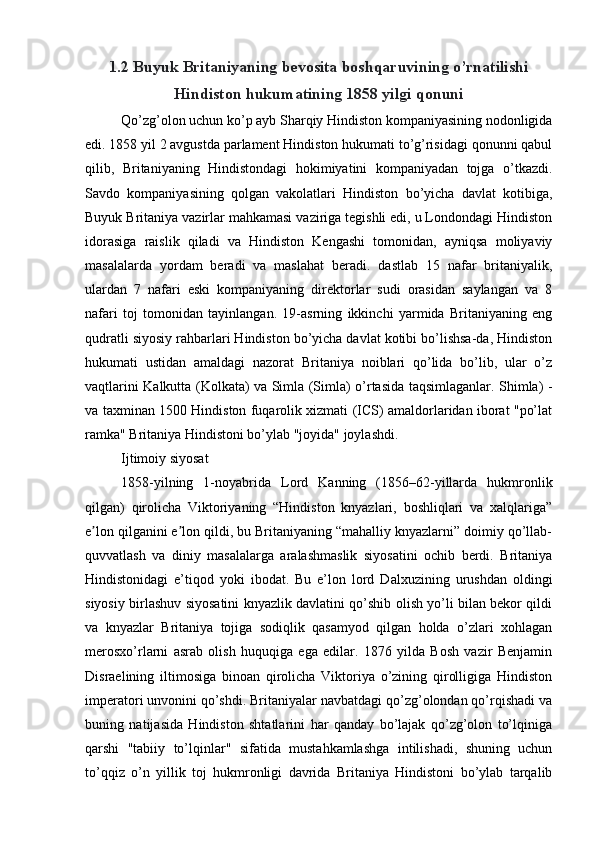 1.2  Buyuk Britaniyaning bevosita boshqaruvining o’rnatilishi
Hindiston hukumatining 1858 yilgi qonuni
Qo’zg’olon uchun ko’p ayb Sharqiy Hindiston kompaniyasining nodonligida
edi. 1858 yil 2 avgustda parlament Hindiston hukumati to’g’risidagi qonunni qabul
qilib,   Britaniyaning   Hindistondagi   hokimiyatini   kompaniyadan   tojga   o’tkazdi.
Savdo   kompaniyasining   qolgan   vakolatlari   Hindiston   bo’yicha   davlat   kotibiga,
Buyuk Britaniya vazirlar mahkamasi vaziriga tegishli edi, u Londondagi Hindiston
idorasiga   raislik   qiladi   va   Hindiston   Kengashi   tomonidan,   ayniqsa   moliyaviy
masalalarda   yordam   beradi   va   maslahat   beradi.   dastlab   15   nafar   britaniyalik,
ulardan   7   nafari   eski   kompaniyaning   direktorlar   sudi   orasidan   saylangan   va   8
nafari   toj   tomonidan   tayinlangan.   19-asrning   ikkinchi   yarmida   Britaniyaning   eng
qudratli siyosiy rahbarlari Hindiston bo’yicha davlat kotibi bo’lishsa-da, Hindiston
hukumati   ustidan   amaldagi   nazorat   Britaniya   noiblari   qo’lida   bo’lib,   ular   o’z
vaqtlarini Kalkutta (Kolkata) va Simla (Simla) o’rtasida taqsimlaganlar. Shimla) -
va taxminan 1500 Hindiston fuqarolik xizmati (ICS) amaldorlaridan iborat "po’lat
ramka" Britaniya Hindistoni bo’ylab "joyida" joylashdi.
Ijtimoiy siyosat
1858-yilning   1-noyabrida   Lord   Kanning   (1856–62-yillarda   hukmronlik
qilgan)   qirolicha   Viktoriyaning   “Hindiston   knyazlari,   boshliqlari   va   xalqlariga”
e lon qilganini e lon qildi, bu Britaniyaning “mahalliy knyazlarni” doimiy qo’llab-ʼ ʼ
quvvatlash   va   diniy   masalalarga   aralashmaslik   siyosatini   ochib   berdi.   Britaniya
Hindistonidagi   e’tiqod   yoki   ibodat.   Bu   e’lon   lord   Dalxuzining   urushdan   oldingi
siyosiy birlashuv siyosatini knyazlik davlatini qo’shib olish yo’li bilan bekor qildi
va   knyazlar   Britaniya   tojiga   sodiqlik   qasamyod   qilgan   holda   o’zlari   xohlagan
merosxo’rlarni   asrab   olish   huquqiga   ega   edilar.   1876   yilda   Bosh   vazir   Benjamin
Disraelining   iltimosiga   binoan   qirolicha   Viktoriya   o’zining   qirolligiga   Hindiston
imperatori unvonini qo’shdi. Britaniyalar navbatdagi qo’zg’olondan qo’rqishadi va
buning   natijasida   Hindiston   shtatlarini   har   qanday   bo’lajak   qo’zg’olon   to’lqiniga
qarshi   "tabiiy   to’lqinlar"   sifatida   mustahkamlashga   intilishadi,   shuning   uchun
to’qqiz   o’n   yillik   toj   hukmronligi   davrida   Britaniya   Hindistoni   bo’ylab   tarqalib 