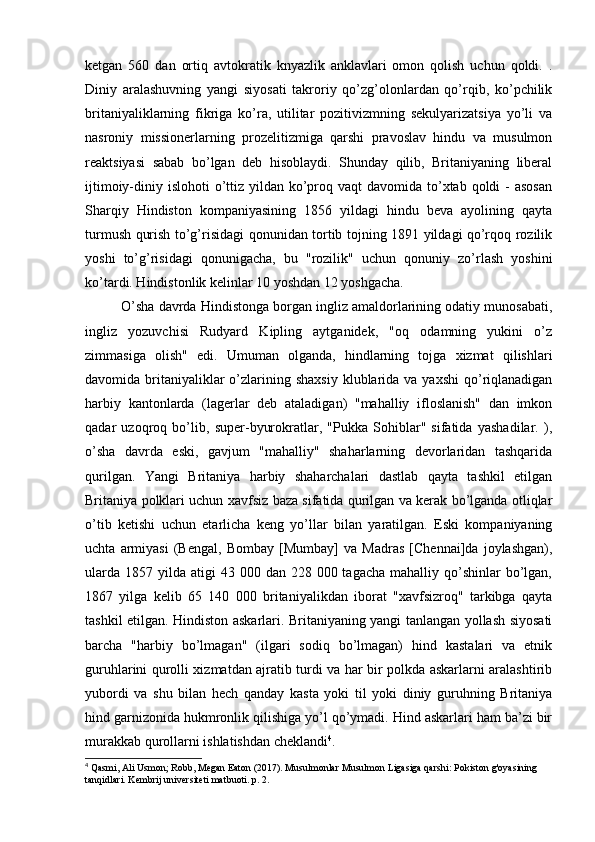 ketgan   560   dan   ortiq   avtokratik   knyazlik   anklavlari   omon   qolish   uchun   qoldi.   .
Diniy   aralashuvning   yangi   siyosati   takroriy   qo’zg’olonlardan   qo’rqib,   ko’pchilik
britaniyaliklarning   fikriga   ko’ra,   utilitar   pozitivizmning   sekulyarizatsiya   yo’li   va
nasroniy   missionerlarning   prozelitizmiga   qarshi   pravoslav   hindu   va   musulmon
reaktsiyasi   sabab   bo’lgan   deb   hisoblaydi.   Shunday   qilib,   Britaniyaning   liberal
ijtimoiy-diniy islohoti  o’ttiz yildan ko’proq vaqt  davomida to’xtab qoldi  -  asosan
Sharqiy   Hindiston   kompaniyasining   1856   yildagi   hindu   beva   ayolining   qayta
turmush qurish to’g’risidagi qonunidan tortib tojning 1891 yildagi qo’rqoq rozilik
yoshi   to’g’risidagi   qonunigacha,   bu   "rozilik"   uchun   qonuniy   zo’rlash   yoshini
ko’tardi. Hindistonlik kelinlar 10 yoshdan 12 yoshgacha.
O’sha davrda Hindistonga borgan ingliz amaldorlarining odatiy munosabati,
ingliz   yozuvchisi   Rudyard   Kipling   aytganidek,   "oq   odamning   yukini   o’z
zimmasiga   olish"   edi.   Umuman   olganda,   hindlarning   tojga   xizmat   qilishlari
davomida britaniyaliklar  o’zlarining  shaxsiy  klublarida  va yaxshi  qo’riqlanadigan
harbiy   kantonlarda   (lagerlar   deb   ataladigan)   "mahalliy   ifloslanish"   dan   imkon
qadar   uzoqroq   bo’lib,   super-byurokratlar,   "Pukka   Sohiblar"   sifatida   yashadilar.   ),
o’sha   davrda   eski,   gavjum   "mahalliy"   shaharlarning   devorlaridan   tashqarida
qurilgan.   Yangi   Britaniya   harbiy   shaharchalari   dastlab   qayta   tashkil   etilgan
Britaniya polklari uchun xavfsiz baza sifatida qurilgan va kerak bo’lganda otliqlar
o’tib   ketishi   uchun   etarlicha   keng   yo’llar   bilan   yaratilgan.   Eski   kompaniyaning
uchta   armiyasi   (Bengal,   Bombay   [Mumbay]   va   Madras   [Chennai]da   joylashgan),
ularda  1857  yilda  atigi   43 000  dan 228  000 tagacha  mahalliy  qo’shinlar   bo’lgan,
1867   yilga   kelib   65   140   000   britaniyalikdan   iborat   "xavfsizroq"   tarkibga   qayta
tashkil etilgan. Hindiston askarlari. Britaniyaning yangi tanlangan yollash siyosati
barcha   "harbiy   bo’lmagan"   (ilgari   sodiq   bo’lmagan)   hind   kastalari   va   etnik
guruhlarini qurolli xizmatdan ajratib turdi va har bir polkda askarlarni aralashtirib
yubordi   va   shu   bilan   hech   qanday   kasta   yoki   til   yoki   diniy   guruhning   Britaniya
hind garnizonida hukmronlik qilishiga yo’l qo’ymadi. Hind askarlari ham ba’zi bir
murakkab qurollarni ishlatishdan cheklandi 4
.
4
 Qasmi, Ali Usmon; Robb, Megan Eaton (2017). Musulmonlar Musulmon Ligasiga qarshi: Pokiston g'oyasining 
tanqidlari. Kembrij universiteti matbuoti. p. 2. 