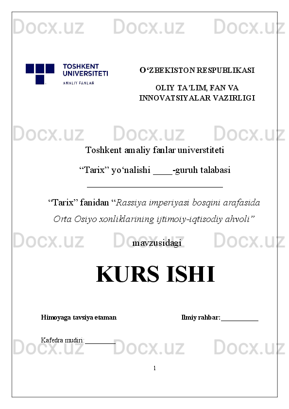O‘ ZBEKISTON RESPUBLIKASI
OLIY TA’LIM, FAN VA
INNOVATSIYALAR VAZIRLIGI
Toshkent  a maliy fanlar universtiteti
“Tarix” yo‘nalishi ____ -guruh talabasi
____________________________
“Tarix” fanidan “ Rassiya imperiyasi bosqini arafasida
Orta Osiyo xonliklarining ijtimoiy-iqtisodiy ahvoli”
   mavzusidagi  
KURS ISHI
Himoyaga tavsiya etaman                                      Ilmiy rahbar:___________
Kafedra mudiri:_________   
1
