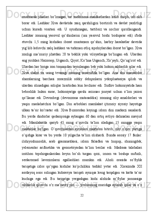 mushtarak jihatlari bo’lmagan, tor xudbinona manfaatlardan kelib chiqib, ish olib
borar   edi.   Lashkar   Xiva   davlatida   xaiq   qarshiligini   bostirish   va   davlat   yaxlitligi
uchun   kurash   vositasi   edi.   U   uyushmagan,   tartibsiz   va   nochor   qurollangandi.
Lashkar   xonning   yasovul   qo’shinlarini   (uni   yasovul   boshi   boshqarar   edi)   ifoda
etuvchi   1,5   ming   kishidan   iborat   muntazam   qo’shin,   harbiy   harakatlar   davrida
yig’ilib keluvchi xalq lashkari va turkman otliq sipohiylaridan iborat bo’lgan. Xiva
xonligi   ma’muriy   jihatdan   20   ta   beklik   yoki   viloyatlarga   bo’lingan   edi.   Ulardan
eng yiriklari Hazorasp, Urganch, Qiyot, Ko’hna Urganch, Xo’jayli, Qo’ng’irot edi.
Ulardan har biriga xon tomonidan tayinlangan bek yoki hokim rahbarlik qilar edi.
Xiva   shahri   va   uning   tevaragi   xonning   tasarrufida   bo’lgan.   Ana   shu   mansabdor
shaxslarning   barchasi   xorazmlik   oddiy   dehqonlarni   yekspluatasiya   qilish   va
ulardan   olinadigan   soliqlar   hisobidan  kun  kechirar   edi.  Sudlov  hokimiyatida   ham
beboshlik   hukm   surar,   hokimiyatga   qarshi   arzimas   jinoyat   uchun   o’lim   jazosi
qo’llanar   edi.   Devonbegi   (devonxona   mutasaddisi)   xonning   oliy   amaldorlari   va
yaqin   maslahatchisi   bo’lgan.   Din   arboblari   mamlakat   ijtimoiy   siyosiy   hayotiga
ulkan   ta’sir   ko’rsatar   edi.   Xiva   Buxorodan   keyingi   islom   dini   markazi   sanalardi.
Bu   yerda   dindorlar   qadamjosiga   aylangan   60   dan   ortiq   avliyo   dahmalan   mavjud
edi.   Mamlakatda   qariyb   45   ming   o’quvchi   ta’lim   oladigan   15   mingga   yaqin
maktahlar   bo’lgan.   O’quvchiiardan   ayrimlari   maktabni   bitirib,   oliy   o’quv   yurtiga
o’qishga   kirar   va   bu   yerda   10   yilgacha   ta’lim   olishardi.   Bunda   asosiy   17   fanlar:
ilohiyoshunoslik,   arab   grammatikasi,   islom   falsafasi   va   huquqi,   shuningdek,
yelementar   arifmetika   va   geometriyadan   ta’lim   berilar   edi.   Madrasa   talabalari
imtihon   topshirganlaridan   keyin   bo’sh   turgan   qozi,   imom   va   boshqa   nufuzli,
serdaromad   lavozimlarni   egallashlari   mumkin   edi.   Aholi   orasida   so’fiylik
tariqatiga   ixlos   qo’ygan   kishilar   ko’pchilikni   tashkil   yetar   edi.   Xorazmda   XII
asrdayoq   asos   solingan   kubraviya   tariqati   ayniqsa   keng   tarqalgan   va   katta   ta’sir
kuchiga   ega   edi.   Bu   tariqatga   yergashgan   kishi   alohida   so’fiylar   jamoasiga
rahbarlik qiluvchi o’z ma’naviy piri — yeshonning muridiga aylanib qolar va o’z
22