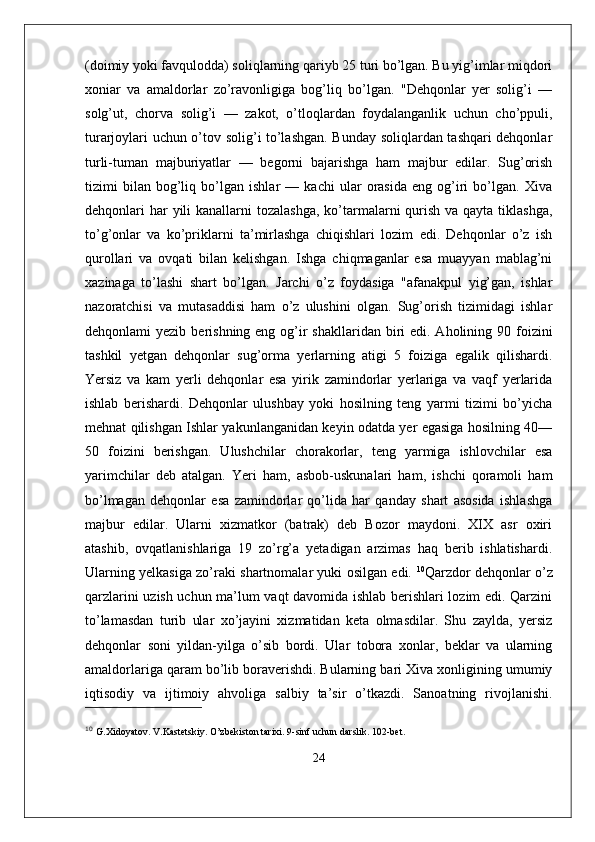 (doimiy yoki favqulodda) soliqlarning qariyb 25 turi bo’lgan. Bu yig’imlar miqdori
xoniar   va   amaldorlar   zo’ravonligiga   bog’liq   bo’lgan.   "Dehqonlar   yer   solig’i   —
solg’ut,   chorva   solig’i   —   zakot,   o’tloqlardan   foydalanganlik   uchun   cho’ppuli,
turarjoylari uchun o’tov solig’i to’lashgan. Bunday soliqlardan tashqari dehqonlar
turli-tuman   majburiyatlar   —   begorni   bajarishga   ham   majbur   edilar.   Sug’orish
tizimi   bilan   bog’liq   bo’lgan   ishlar   —   kachi   ular   orasida   eng   og’iri   bo’lgan.   Xiva
dehqonlari  har  yili  kanallarni  tozalashga,  ko’tarmalarni  qurish  va qayta tiklashga,
to’g’onlar   va   ko’priklarni   ta’mirlashga   chiqishlari   lozim   edi.   Dehqonlar   o’z   ish
qurollari   va   ovqati   bilan   kelishgan.   Ishga   chiqmaganlar   esa   muayyan   mablag’ni
xazinaga   to’lashi   shart   bo’lgan.   Jarchi   o’z   foydasiga   "afanakpul   yig’gan,   ishlar
nazoratchisi   va   mutasaddisi   ham   o’z   ulushini   olgan.   Sug’orish   tizimidagi   ishlar
dehqonlami  yezib   beri shning eng og’ir  shakllaridan  biri  edi. Aholining 90 foizini
tashkil   yetgan   dehqonlar   sug’orma   yerlarning   atigi   5   foiziga   egalik   qilishardi.
Yersiz   va   kam   yerli   dehqonlar   esa   yirik   zamindorlar   yerlariga   va   vaqf   yerlarida
ishlab   berishardi.   Dehqonlar   ulushbay   yoki   hosilning   teng   yarmi   tizimi   bo’yicha
mehnat qilishgan Ishlar yakunlanganidan keyin odatda yer egasiga hosilning 40—
50   foizini   berishgan.   Ulushchilar   chorakorlar,   teng   yarmiga   ishlovchilar   esa
yarimchilar   deb   atalgan.   Yeri   ham,   asbob-uskunalari   ham,   ishchi   qoramoli   ham
bo’lmagan   dehqonlar   esa   zamindorlar   qo’lida   har   qanday   shart   asosida   ishlashga
majbur   edilar.   Ularni   xizmatkor   (batrak)   deb   Bozor   maydoni.   XIX   asr   oxiri
atashib,   ovqatlanishlariga   19   zo’rg’a   yetadigan   arzimas   haq   berib   ishlatishardi.
Ularning yelkasiga zo’raki shartnomalar yuki osilgan edi.   10
Qarzdor dehqonlar o’z
qarzlarini uzish uchun ma’lum vaqt davomida ishlab berishlari lozim edi. Qarzini
to’lamasdan   turib   ular   xo’jayini   xizmatidan   keta   olmasdilar.   Shu   zaylda,   yersiz
dehqonlar   soni   yildan-yilga   o’sib   bordi.   Ular   tobora   xonlar,   beklar   va   ularning
amaldorlariga qaram bo’lib boraverishdi. Bularning bari Xiva xonligining umumiy
iqtisodiy   va   ijtimoiy   ahvoliga   salbiy   ta’sir   o’tkazdi.   Sanoatning   rivojlanishi.
10
  G.Xidoyatov. V.Kastetskiy. O’zbekiston tarixi. 9-sinf uchun darslik. 102-bet.
24