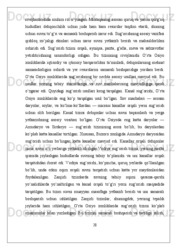 rivojlantirishda muhim rol o‘ynagan. Mintaqaning asosan quruq va yarim qurg‘oq
hududlari   dehqonchilik   uchun   juda   ham   kam   resurslar   taqdim   etardi,   shuning
uchun suvni to‘g‘ri va samarali boshqarish zarur edi. Sug‘orishning asosiy vazifasi
qishloq   xo‘jaligi   ekinlari   uchun   zarur   suvni   yetkazib   berish   va   mahsuldorlikni
oshirish   edi.   Sug‘orish   tizimi   orqali,   ayniqsa,   paxta,   g‘alla,   meva   va   sabzavotlar
yetishtirishning   unumdorligi   oshgan.   Bu   tizimning   rivojlanishi   O‘rta   Osiyo
xonliklarida   iqtisodiy   va   ijtimoiy   barqarorlikni   ta’minladi,   dehqonlarning   mehnat
samaradorligini   oshirdi   va   yer   resurslarini   samarali   boshqarishga   yordam   berdi.
O‘rta   Osiyo   xonliklarida   sug‘orishning   bir   nechta   asosiy   usullari   mavjud   edi.   Bu
usullar   yerning   tabiiy   sharoitlariga   va   suv   manbalarining   mavjudligiga   qarab
o‘zgarar   edi.   Quyidagi   sug‘orish   usullari   keng   tarqalgan .   Kanal   sug‘orishi,   O‘rta
Osiyo   xonliklarida   eng   ko‘p   tarqalgan   usul   bo‘lgan.   Suv   manbalari   —   asosan
daryolar,   soylar,   va   ko‘lma-ko‘llardan   —   maxsus   kanallar   orqali   yerni   sug‘orish
uchun   olib   borilgan.   Kanal   tizimi   dehqonlar   uchun   suvni   taqsimlash   va   yerga
yetkazishning   asosiy   vositasi   bo‘lgan.   O‘rta   Osiyoda   eng   katta   daryolar   —
Amudaryo   va   Sirdaryo   —   sug‘orish   tizimining   asosi   bo‘lib,   bu   daryolardan
ko‘plab katta kanallar tortilgan. Xususan, Buxoro xonligida Amudaryo daryosidan
sug‘orish   uchun   bo‘lingan   katta   kanallar   mavjud   edi.   Kanallar   orqali   dehqonlar
zarur suvni o‘z yerlariga yetkazib olishgan.Vodiya sug‘orish tizimi, yerning pastki
qismida   joylashgan   hududlarda   suvning   tabiiy   to‘planishi   va   uni   kanallar   orqali
tarqatishdan   iborat   edi. Vodiya  sug‘orishi, ko‘pincha,  quruq  yerlarda  qo‘llanilgan
bo‘lib,   unda   erkin   oqim   orqali   suvni   tarqatish   uchun   katta   yer   maydonlaridan
foydalanilgan.   Zanjirli   tizimlarda   suvning   tabiiy   oqimi   qarama-qarshi
yo‘nalishlarda   yo‘naltirilgan   va   kanal   orqali   to‘g‘ri   yerni   sug‘orish   maqsadida
tarqatilgan.   Bu   tizim   suvni   muayyan   masofaga   yetkazib   berish   va   uni   samarali
boshqarish   uchun   ishlatilgan.   Zanjirli   tizimlar,   shuningdek,   yerning   tepalik
joylarida   ham   ishlatilgan.   O‘rta   Osiyo   xonliklarida   sug‘orish   tizimi   ko‘plab
muammolar   bilan   yuzlashgan.   Bu   tizimni   samarali   boshqarish   va   tartibga   solish,
28