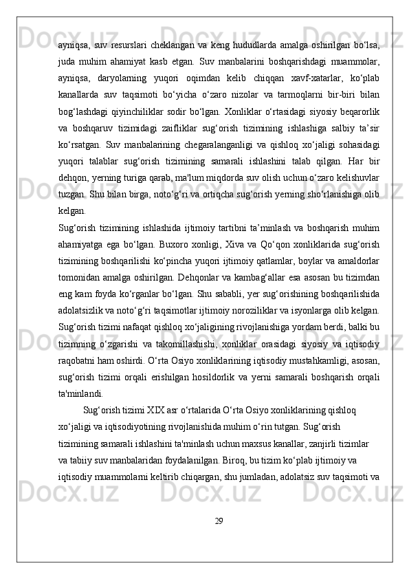 ayniqsa,   suv   resurslari   cheklangan   va   keng   hududlarda   amalga   oshirilgan   bo‘lsa,
juda   muhim   ahamiyat   kasb   etgan.   Suv   manbalarini   boshqarishdagi   muammolar,
ayniqsa,   daryolarning   yuqori   oqimdan   kelib   chiqqan   xavf-xatarlar,   ko‘plab
kanallarda   suv   taqsimoti   bo‘yicha   o‘zaro   nizolar   va   tarmoqlarni   bir-biri   bilan
bog‘lashdagi  qiyinchiliklar  sodir  bo‘lgan.  Xonliklar   o‘rtasidagi  siyosiy  beqarorlik
va   boshqaruv   tizimidagi   zaifliklar   sug‘orish   tizimining   ishlashiga   salbiy   ta’sir
ko‘rsatgan.   Suv   manbalarining   chegaralanganligi   va   qishloq   xo‘jaligi   sohasidagi
yuqori   talablar   sug‘orish   tizimining   samarali   ishlashini   talab   qilgan.   Har   bir
dehqon, yerning turiga qarab, ma'lum miqdorda suv olish uchun o‘zaro kelishuvlar
tuzgan. Shu bilan birga, noto‘g‘ri va ortiqcha sug‘orish yerning sho‘rlanishiga olib
kelgan.
Sug‘orish   tizimining   ishlashida   ijtimoiy   tartibni   ta’minlash   va   boshqarish   muhim
ahamiyatga   ega   bo‘lgan.   Buxoro   xonligi,   Xiva   va   Qo‘qon   xonliklarida   sug‘orish
tizimining boshqarilishi ko‘pincha yuqori ijtimoiy qatlamlar, boylar va amaldorlar
tomonidan amalga oshirilgan. Dehqonlar  va kambag‘allar  esa asosan  bu tizimdan
eng kam foyda ko‘rganlar bo‘lgan. Shu sababli, yer sug‘orishining boshqarilishida
adolatsizlik va noto‘g‘ri taqsimotlar ijtimoiy noroziliklar va isyonlarga olib kelgan.
Sug‘orish tizimi nafaqat qishloq xo‘jaligining rivojlanishiga yordam berdi, balki bu
tizimning   o‘zgarishi   va   takomillashishi,   xonliklar   orasidagi   siyosiy   va   iqtisodiy
raqobatni ham oshirdi. O‘rta Osiyo xonliklarining iqtisodiy mustahkamligi, asosan,
sug‘orish   tizimi   orqali   erishilgan   hosildorlik   va   yerni   samarali   boshqarish   orqali
ta'minlandi.
Sug‘orish tizimi XIX asr o‘rtalarida O‘rta Osiyo xonliklarining qishloq 
xo‘jaligi va iqtisodiyotining rivojlanishida muhim o‘rin tutgan. Sug‘orish 
tizimining samarali ishlashini ta'minlash uchun maxsus kanallar, zanjirli tizimlar 
va tabiiy suv manbalaridan foydalanilgan. Biroq, bu tizim ko‘plab ijtimoiy va 
iqtisodiy muammolarni keltirib chiqargan, shu jumladan, adolatsiz suv taqsimoti va
29