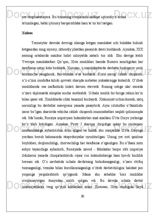 yer ekspluatatsiyasi. Bu tizimning rivojlanishi nafaqat iqtisodiy o‘sishni 
ta'minlagan, balki ijtimoiy barqarorlikka ham ta’sir ko‘rsatgan.
Xulosa
Temuriylar   davrida   dovrugi   olamga   ketgan   mamlakat   uch   bulakka   bulinib
ketganidan sung siyosiy, iktisodiy jihatdan pasayish davri boshlandi. Ayniksa, XIX
asrning   urtalarida   mazkur   holat   nihoyatda   xatarli   tus   oldi.   Shu   davrga   kelib
Yevropa   mamlakatlari   Qo’qon,   Xiva   xonliklari   hamda   Buxoro   amirligidan   har
taraflama ustun kela boshladi. Xususan, u mamlakatlarda davlatni boshqaruv usuli
birmuncha   yangilandi,   fan-texnika   o’sa   boshladi.   Kurol-yarog’   ishlab   chiqarish,
o’z-o’zini mudofaa kilish quvvati sharqda nisbatan yuksakroqga kutarildi. O’zbek
xonliklarida   esa   zaiflashish   holati   davom   etaverdi.   Buning   ustiga   ular   orasida
o’zaro  diplomatik  aloqalar   ancha  sustlashdi.   Uchala  xonlik  bir-biriga  rahim  ko’zi
bilan qarar edi. Xonliklarda ichki tanazzul kuchaydi. Xokimiyat uchun kurash, xalq
noroziligi   bu   davlatlar   mavqyeini   yanada   pasaytirdi.   Ayni   islohotlar   o’tkazilishi
zarur bo’lgan sharoitda eskicha ishlab chiqarish munosabatlari saqlab qolinmoqda
edi. Ma’lumki, Rossiya imperiyasi hukmdorlari azal-azaldan O’rta Osiyo yerlariga
ko’z   tikib   kelishgan.   Ayniksa,   Pyotr   I   sharqqa   chiqishga   qulay   bu   mintaqani
mustamlakaga   aylantirishni   orzu   qilgan   va   huddi   shu   maqsadda   O’rta   Osiyoga
yordam   berish   bahonasida   ekspedisiyalar   uyushtirilgan.   Uning   yer   osti   qazilma
boyliklari, deqhonchiligi, chorvachiligi har taraflama o’rganilgan. Bu o’lkani xom
ashyo   tayanchiga   aylantirib,   Rossiyada   zavod   -   fabrikalar   barpo   etib   imperiya
ildizlarini   yanada   chuqurlashtirish   rejasi   rus   xukmdorlariga   ham   hyech   tinchlik
bermas   edi.   O’z   navbatida   uchala   davlatning   birlashmaganligi,   o’zaro   ittifoq
tuzmaganligi,   texnika   bilan   kurollanmaganligi   o’zbek   davlatchiligini   halokat   jari
yoqasiga   yaqinlashtirib   qo’ygandi.   Mana   shu   sabablar   bois   xonliklar
rivojlanayotgan   dunyodan   uzilib   qolgan   edi.   Bu   davrda   uchala   davlat
imkoniyatlarini   teng   qo’yish   adolatdan   emas.   Xususan,   Xiva   xonligida   Sayd
30