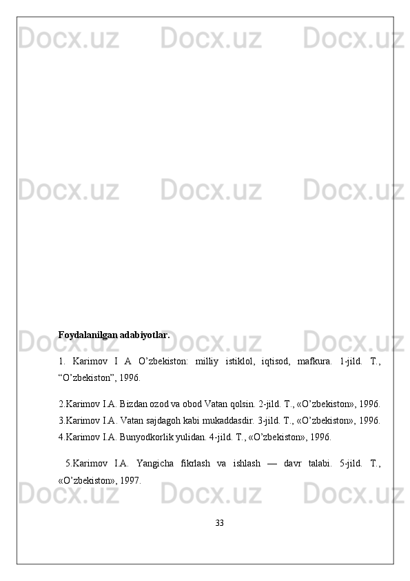 Foydalanilgan adabiyotlar .
1.   Karimov   I   A   O’zbekiston:   milliy   istiklol,   iqtisod,   mafkura.   1-jild.   T.,
“O’zbekiston”, 1996. 
2.Karimov I.A. Bizdan ozod va obod Vatan qolsin. 2-jild. T., «O’zbekiston», 1996.
3.Karimov I.A. Vatan sajdagoh kabi mukaddasdir. 3-jild. T., «O’zbekiston», 1996.
4.Karimov I.A. Bunyodkorlik yulidan. 4-jild. T., «O’zbekiston», 1996.
  5.Karimov   I.A.   Yangicha   fikrlash   va   ishlash   —   davr   talabi.   5-jild.   T.,
«O’zbekiston», 1997. 
33