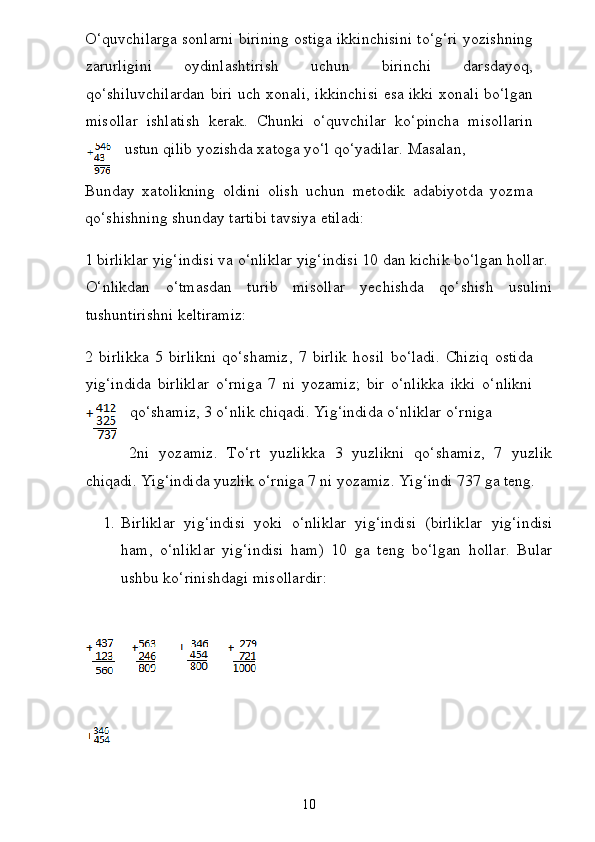 O‘quvchilarga sonlarni birining ostiga ikkinchisini to‘g‘ri yozishning
zarurligini   oydinlashtirish   uchun   birinchi   darsdayoq,
qo‘shiluvchilardan biri uch xonali, ikkinchisi esa ikki xonali bo‘lgan
misollar   ishlatish   kerak.   Chunki   o‘quvchilar   ko‘pincha   misollarin
ustun qilib yozishda xatoga yo‘l qo‘yadilar. Masalan,  
Bunday   xatolikning   oldini   olish   uchun   metodik   adabiyotda   yozma
qo‘shishning shunday tartibi tavsiya etiladi:  
1 birliklar yig‘indisi va o‘nliklar yig‘indisi 10 dan kichik bo‘lgan hollar.  
O‘nlikdan   o‘tmasdan   turib   misollar   yechishda   qo‘shish   usulini
tushuntirishni keltiramiz:
2   birlikka   5   birlikni   qo‘shamiz,   7   birlik   hosil   bo‘ladi.   Chiziq   ostida
yig‘indida   birliklar   o‘rniga   7   ni   yozamiz;   bir   o‘nlikka   ikki   o‘nlikni
qo‘shamiz, 3 o‘nlik chiqadi. Yig‘indida o‘nliklar o‘rniga
2ni   yozamiz.   To‘rt   yuzlikka   3   yuzlikni   qo‘shamiz,   7   yuzlik
chiqadi. Yig‘indida yuzlik o‘rniga 7 ni yozamiz. Yig‘indi 737 ga teng.  
1. Birliklar   yig‘indisi   yoki   o‘nliklar   yig‘indisi   (birlik lar   yig‘indisi
ham,   o‘nliklar   yig‘indisi   ham)   10   ga   teng   bo‘l gan   hollar.   Bular
ushbu ko‘rinishdagi misollardir:  
 
10 