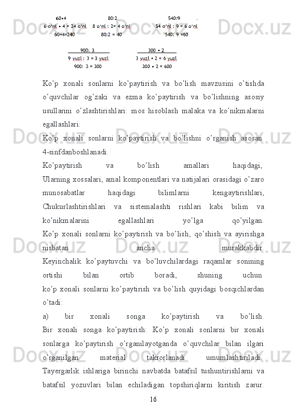  
Ko’p   хо nali   s о nlarni   ko’paytirish   va   bo’lish   mavzusini   o’tishda
o’quvchilar   о g’zaki   va   е zma   ko’paytirish   va   bo’lishning   as о siy
usullarini   o’zlashtirishlari:   m о s   his о blash   malaka   va   ko’nikmalarni
egallashlari:  
Ko’p   хо nali   s о nlarni   ko’paytirish   va   bo’lishni   o’rganish   as о san  
4-sinfdanb о shlanadi.  
Ko’paytirish   va   bo’lish   amallari   haqidagi,  
Ularning   хо ssalari, amal k о mp о n е ntlari va natijalari   о rasidagi o’zar о
mun о sabatlar   haqidagi   bilimlarni   kengaytirishlari,
Chukurlashtirishlari   va   sist е malashti   rishlari   kabi   bilim   va
ko’nikmalarini   egallashlari   yo’lga   qo’yilgan.
Ko’p   хо nali   s о nlarni   ko’paytirish   va   bo’lish,   qo’shish   va   ayirishga
nisbatan   ancha   murakkabdir.
K е yinchalik   ko’paytuvchi   va   bo’luvchilardagi   raqamlar   s о nining
о rtishi   bilan   о rtib   b о radi,   shuning   uchun  
ko’p   хо nali   s о nlarni   ko’paytirish   va   bo’lish   quyidagi   b о sqichlardan
o’tadi:
a)   bir   хо nali   s о nga   ko’paytirish   va   bo’lish.
Bir   хо nali   s о nga   ko’paytirish:   Ko’p   хо nali   s о nlarni   bir   хо nali
s о nlarga   ko’paytirish   o’rganilayotganda   o’quvchilar   bilan   ilgari
o’rganilgan   mat е rial   takr о rlanadi   umumlashtiriladi.  
Tay е rgarlik   ishlariga   birinchi   navbatda   batafsil   tushuntirishlarni   va
batafsil   yozuvlari   bilan   е chiladigan   t о pshiriqlarni   kiritish   zarur.
16 