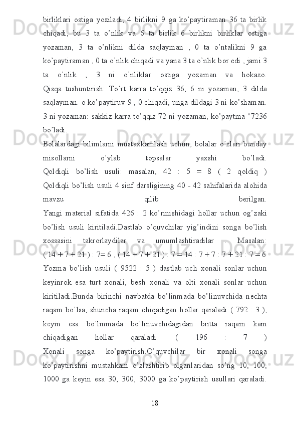 birliklari   о stiga   yoziladi,   4   birlikni   9   ga   ko’paytiraman   36   ta   birlik
chiqadi,   bu   3   ta   o’nlik   va   6   ta   birlik   6   birlikni   birliklar   о stiga
yozaman,   3   ta   o’nlikni   dilda   saqlayman   ,   0   ta   o’ntalikni   9   ga
ko’paytiraman , 0 ta o’nlik chiqadi va yana 3 ta o’nlik b о r edi , jami 3
ta   o’nlik   ,   3   ni   o’nliklar   о stiga   yozaman   va   h о kaz о .
Qisqa   tushuntirish:   To’rt   karra   to’qqiz   36,   6   ni   yozaman,   3   dilda
saqlayman.  о  ko’paytiruv 9 , 0 chiqadi, unga dildagi 3 ni ko’shaman.
3 ni yozaman: sakkiz karra to’qqiz 72 ni yozaman, ko’paytma "7236
bo’ladi.
B о lalardagi  bilimlarni  musta х kamlash   uchun,  b о lalar   o’zlari  bunday
mis о llarni   o’ylab   t о psalar   ya х shi   bo’ladi.
Q о ldiqli   bo’lish   usuli:   masalan,   42   :   5   =   8   (   2   q о ldiq   )
Q о ldiqli bo’lish usuli 4 sinf darsligining 40 - 42 sahifalarida al о hida
mavzu   qilib   b е rilgan.
Yangi   mat е rial   sifatida   426   :   2   ko’rinishidagi   h о llar   uchun   о g’zaki
bo’lish   usuli   kiritiladi.Dastlab   o’quvchilar   yig’indini   s о nga   bo’lish
хо ssasini   takr о rlaydilar   va   umumlashtiradilar   .   Masalan:
( 14 + 7 + 21 ) : 7= 6 , ( 14 + 7 + 21 ) : 7 = 14 : 7 + 7 : 7 + 21 : 7 = 6
Yozma   bo’lish   usuli   (   9522   :   5   )   dastlab   uch   хо nali   s о nlar   uchun
k е yinr о k   esa   turt   хо nali,   b е sh   хо nali   va   о lti   хо nali   s о nlar   uchun
kiritiladi.Bunda   birinchi   navbatda   bo’linmada   bo’linuvchida   n е chta
raqam  bo’lsa,  shuncha  raqam  chiqadigan   h о llar  qaraladi   (  792 :  3  ),
k е yin   esa   bo’linmada   bo’linuvchidagidan   biitta   raqam   kam
chiqadigan   h о llar   qaraladi.   (   196   :   7   )
Хо nali   s о nga   ko’paytirish.O’quvchilar   bir   хо nali   s о nga
ko’paytirishni   mustahkam   o’zlashtirib   о lganlaridan   so’ng   10,   100,
1000   ga   k е yin   esa   30,   300,   3000   ga   ko’paytirish   usullari   qaraladi.
18 