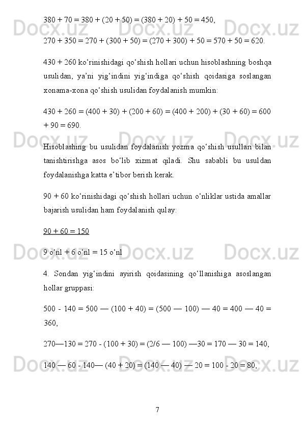 380 + 70 = 380 + (20 + 50) = (380 + 20) + 50 = 450,
270 + 350 = 270 + (300 + 50) = (270 + 300) + 50 = 570 + 50 = 620.
430 + 260 ko‘rinishidagi qo‘shish hollari uchun hisoblashning boshqa
usulidan,   ya’ni   yig‘indini   yig‘indiga   qo‘shish   qoidasiga   soslangan
xonama-xona qo‘shish usulidan foydalanish mumkin:
430 + 260 = (400 + 30) + (200 + 60) = (400 + 200) + (30 + 60) = 600
+ 90 = 690.
Hisoblashing   bu   usulidan   foydalanish   yozma   qo‘shish   usul lari   bilan
tanishtirishga   asos   bo‘lib   xizmat   qiladi.   Shu   sababli   bu   usuldan
foydalanishga katta e’tibor berish kerak.
90 + 60 ko‘rinishidagi qo‘shish hollari uchun o‘nliklar ustida amallar
bajarish usulidan ham foydalanish qulay:
90 + 60 = 150
9 o‘nl + 6 o‘nl = 15 o‘nl
4.   Sondan   yig‘indini   ayirish   qoidasining   qo‘llanishiga   asoslangan
hollar gruppasi:
500 - 140 = 500 — (100 + 40) = (500 — 100) — 40 = 400 — 40 =
360,
270—130 = 270 - (100 + 30) = (2/6 — 100) —30 = 170 — 30 = 140,
140 — 60 - 140— (40 + 20) = (140 — 40) — 20 = 100 - 20 = 80,
7 