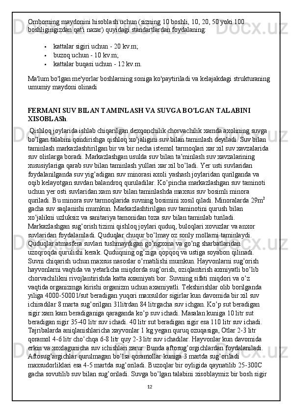 Omborning maydonini hisoblash uchun (sizning 10 boshli, 10, 20, 50 yoki 100 
boshligingizdan qat'i nazar) quyidagi standartlardan foydalaning:
 kattalar sigiri uchun - 20 kv.m;
 buzoq uchun - 10 kv.m;
 kattalar buqasi uchun - 12 kv.m.
Ma'lum bo'lgan me'yorlar boshlarning soniga ko'paytiriladi va kelajakdagi strukturaning
umumiy maydoni olinadi
FERMANI SUV BILAN TAMINLASH VA SUVGA BO’LGAN TALABINI 
XISOBLASh .
 Qishloq joylarida ishlab chiqarilgan dexqonchilik chorvachilik xamda axolining suvga 
bo’lgan talabini qondirishga qishloq xo’jaligini suv bilan taminlash deyiladi. Suv bilan 
taminlash markazlashtirilgan bir va bir necha istemol tarmoqlari xar xil suv xavzalarida 
suv olislarga boradi. Markazlashgan usulda suv bilan ta’minlash suv xavzalarining 
xususiylariga qarab suv bilan taminlash yullari xar xil bo’ladi. Yer usti suvlaridan 
foydalanilganda suv yig’adigan suv minorasi axoli yashash joylaridan qurilganda va 
oqib kelayotgan suvdan balandroq quruladilar. Ko’pincha markazlashgan suv taminoti 
uchun yer osti suvlaridan xam suv bilan taminlashda maxsus suv bosimli minora 
quriladi. Bu minora suv tarmoqlarida suvning bosimini xosil qiladi. Minoralarda 29m 2
 
gacha suv saqlanishi mumkun. Markazlashtirilgan suv taminotini qurush bilan 
xo’jalikni uzluksiz va sanitariya tamonidan toza suv bilan taminlab turiladi. 
Markazlashgan sug’orish tizimi qishloq joylari quduq, buloqlari xovuzlar va anxor 
suvlaridan foydalaniladi. Quduqlar chuqur bo’lmay oz sonly mollarni taminlaydi. 
Quduqlar atmasfera suvlari tushmaydigan go’ngxona va go’ng sharbatlaridan 
uzoqroqda qurulishi kerak. Quduqning og’ziga qopqoq va ustiga soyabon qilinadi. 
Suvni chiqarish uchun maxsus nasoslar o’rnatilishi mumkun. Hayvonlarni sug’orish 
hayvonlarni vaqtida va yetarlicha miqdorda sug’orish, oziqlantirish axmiyatli bo’lib 
chorvachilikni rivojlantirishda katta axamiyati bor. Suvning sifati miqdori va o’z 
vaqtida organizmga kirishi organizm uchun axamiyatli. Tekshirishlar olib borilganda 
yiliga 4000-5000 l/sut beradigan yuqori maxsuldor sigirlar kun davomida bir xil suv 
ichiradilar 8 marta sug’orilgan 31litrdan 84 litrgacha suv ichgan. Ko’p sut beradigan 
sigir xam kam beradiganiga qaraganda ko’p suv ichadi. Masalan kuniga 10 litr sut 
beradigan sigir 35-40 litr suv ichadi. 40 litr sut beradigan sigir esa 110 litr suv ichadi. 
Tajribalarda aniqlanishlaricha xayvonlar 1 kg yegan quruq ozuqasiga, Otlar 2-3 litr 
qoramol 4-6 litr cho’chqa 6-8 litr quy 2-3 litr suv ichadilar. Hayvonlar kun davomida 
erkin va xoxlagunicha suv ichishlari zarur. Bunda aftosug’orgichlardan foydalaniladi. 
Aftosug’argichlar qurulmagan bo’lsa qoramollar kuniga 3 martda sug’oriladi 
maxsudorliklari esa 4-5 martda sug’oriladi. Buzoqlar bir oyligida qaynatilib 25-300C 
gacha sovutilib suv bilan sug’oriladi. Suvga bo’lgan talabini xisoblaymiz bir bosh sigir 
12