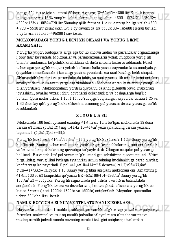 kuniga 80 litr suv ichadi jammi 60 bosh sigir esa; X=80x60= 4800 litr Kunlik istemol 
qilingan suvning 15 % yong’in uchun olamiz buning uchun. 4800l-100% X - 15% X= 
4800 x 15% / 100%=720 litr Shunday qilib fermada 1 kunlik suvga bo’lgan talab 4800 
+ 720 = 5520 litr kerak ekan. Bu 1 oy davomida esa 5520x 30= 165600 l kerak bo’ladi. 
3 oyda esa 5520x90=496800 l suv kerak. 
MOLXONADAGI YORUG’LIKNI XISOBLASH VA YORUG’LIKNI 
AXAMIYATI. 
Yorug’lik yuqori biologik ta’sirga ega bo’lib chorva molari va parrandalar organizimiga
ijobiy tasir ko’rsatadi. Molxonalar va parrandaxonalarni yetarli miqdorda yorug’lik 
bilan ta’minlanishi ko’pchilik kasaliklarni olishida muxim faktor xisoblanadi. Misol 
uchun agar yorug’lik miqdori yetarli bo’lmasa katta yoshli xayvonlarda ostomolyatsiya 
(suyaklarni mortlashishi ) kassaligi yosh xayvonlarda esa raxit kasaligi kelib chiqadi. 
CHorvachilik binolari va parrandalar da tabiiy va suniiy yorug’lik miqdorlarini aniqlash
amaliyotida muxum axamiyatga ega xisoblanadi. Molxonalar tabiiy va suniiy yorug’lik 
bilan yoritiladi. Molxononalarni yoritish quyoshni balandligi,bulutli xavo, malxonani 
joylashishi, oynalar yuzasi ichini devorlarni oqlanganligi va boshqalarga bog’liq 
bo’ladi. Qora molar uchun 1:10, 1:15, bo’rdoqiga boqiladigan xayvonlar uchun 1:25 va 
1:30 shunday qilib yorug’lik koefitsentini binoning pol yuzasini deraza yuzasiga bo’lib 
xisoblaniladi. 
                                                            X I S O B L A SH
 Molxonada 100 bosh qoramol uzunligi 41,4 m eni 10m bo’lgan molxonada 28 dona 
deraza o’lchami (1,0x1,2) teng 1.41,4x 10=414m 2
 yuza aylananing deraza yuzasini 
topamiz 2. (1,0x1,2)x28=33,6 
Yorug’lik koefitsenti 414m 2 
/33,6m 2
 =12,3 yorug’lik koefitsenti 1:12,3 Suniy yorug’lik 
koeffesenti. Buning uchun mollxonani yoritiladigan lampichkalarning soni aniqlaniladi 
va bir dona lampichkalarning quvvatiga ko’paytiriladi. Olingan natijalar pol yuzasiga 
bo’linadi. Bu vaqtda 1m 2
 pol yuzasi to’g’ri keladigan solishtirma quvvat topiladi. Vt/m 2
 
birgalikdagi yorug’likni lyuksga aylantirish uchun tokning kuchlanishiga qarab quydagi 
koefitsentga ko’paytirladi. S pol =41,4x10=414m 2
 S deraza=(1x1,2)x28=33,6m 2 
YOk=414/33,6=12,3yoki 1:12 Suniiy yorug’likni aniqlash molxonani eni 10m uzunligi 
41,4m 100 vt 62 lampichka qo’yamiz EK=62x100/414=15vt/m 2 
Suniiy yorug’lik 
15vt/m 2
 x2 = 30 lyuks. Yorug’lik sigirxonada pol ustida 1 va 1,6 m balandlikda 
aniqlaniladi. Yorig’lik deraza va devorlarda 1,2 m uzoqlikda o’lchanadi yorug’lik bir 
kunda 3 marta ( soat 1000da 1300da va 1600da) aniqlaniladi. Meyorlari qoramollar 
uchun 30 lk bo’lishi kerak. 
NAMLK BO’YICHA SUNIIY VENTELATSIYANI XISOBLASH
 Hayvonlar tamonidan 1 soatda ajratilayotgan namlik to’g’risidagi jadval interpolyatsiya
formulasi maksimal va mutloq namlik jadvallar viloyatlar aro o’rtacha xarorat va 
mutloq namlik jadvali xamda xavoning xarakat tezligini aniqlash jadvallardan 
13