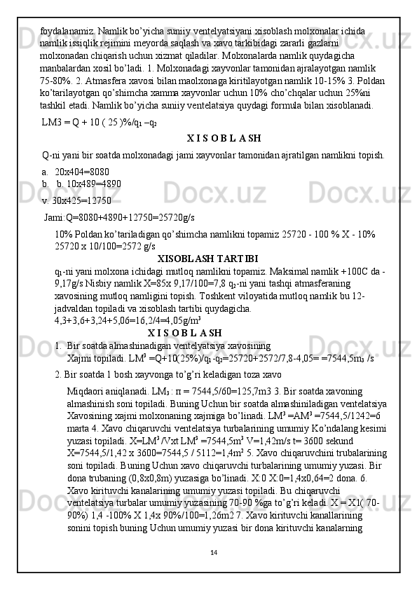 foydalanamiz. Namlik bo’yicha suniiy ventelyatsiyani xisoblash molxonalar ichida 
namlik issiqlik rejimini meyorda saqlash va xavo tarkibidagi zararli gazlarni 
molxonadan chiqarish uchun xizmat qiladilar. Molxonalarda namlik quydagicha 
manbalardan xosil bo’ladi. 1. Molxonadagi xayvonlar tamonidan ajralayotgan namlik 
75-80%. 2. Atmasfera xavosi bilan maolxonaga kiritilayotgan namlik 10-15% 3. Poldan
ko’tarilayotgan qo’shimcha xamma xayvonlar uchun 10% cho’chqalar uchun 25%ni 
tashkil etadi. Namlik bo’yicha suniiy ventelatsiya quydagi formula bilan xisoblanadi.
 LM3 = Q + 10 ( 25 )%/q
1  –q
2  
                                                            X I S O B L A SH
 Q-ni yani bir soatda molxonadagi jami xayvonlar tamonidan ajratilgan namlikni topish.
a. 20x404=8080
b.  b. 10x489=4890 
v. 30x425=12750
 Jami:Q=8080+4890+12750=25720g/s 
10% Poldan ko’tariladigan qo’shimcha namlikni topamiz 25720 - 100 % X - 10% 
25720 x 10/100=2572 g/s 
                                          XISOBLASH TARTIBI 
q
1 -ni yani molxona ichidagi mutloq namlikni topamiz. Maksimal namlik +100C da -
9,17g/s Nisbiy namlik X=85x 9,17/100=7,8 q
2 -ni yani tashqi atmasferaning 
xavosining mutloq namligini topish. Toshkent viloyatida mutloq namlik bu 12-
jadvaldan topiladi va xisoblash tartibi quydagicha. 
4,3+3,6+3,24+5,06=16,2/4=4,05g/m 3
                                       X I S O B L A SH 
1. Bir soatda almashinadigan ventelyatsiya xavosining 
Xajmi topiladi. LM 3
 =Q+10(25%)/q
1 -q
2 =25720+2572/7,8-4,05= =7544,5m
3  /s
      2. Bir soatda 1 bosh xayvonga to’g’ri keladigan toza xavo 
Miqdaori aniqlanadi. LM
3  :  п  = 7544,5/60=125,7m3 3. Bir soatda xavoning 
almashinish soni topiladi. Buning Uchun bir soatda almashiniladigan ventelatsiya
Xavosining xajmi molxonaning xajmiga bo’linadi. LM 3
 =AM 3
 =7544,5/1242=6 
marta 4. Xavo chiqaruvchi ventelatsiya turbalarining umumiy Ko’ndalang kesimi
yuzasi topiladi. X=LM 3 
/Vxt LM 3
 =7544,5m 3
 V=1,42m/s t= 3600 sekund 
X=7544,5/1,42 x 3600=7544,5 / 5112=1,4m 2
 5. Xavo chiqaruvchini trubalarining
soni topiladi. Buning Uchun xavo chiqaruvchi turbalarining umumiy yuzasi. Bir 
dona trubaning (0,8x0,8m) yuzasiga bo’linadi. X:0 X:0=1,4x0,64=2 dona. 6. 
Xavo kirituvchi kanalarining umumiy yuzasi topiladi. Bu chiqaruvchi 
ventelatsiya turbalar umumiy  у uzasining 70-90 %ga to’g’ri keladi. X = X1( 70-
90%) 1,4 -100% X 1,4x 90%/100=1,26m2 7. Xavo kirituvchi kanallarining 
sonini topish buning Uchun umumiy yuzasi bir dona kirituvchi kanalarning 
14 