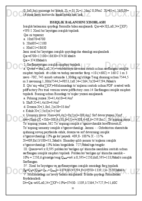 (0,3x0,3m) yuzasiga bo’linadi. X
1  = 01 X
1 =1,26m2 0,09m2  X
1 =01=1,26/0,09= 
14 dona havo kirituvchi kanal kerak bao’ladi.
 
                                ISSIQLIK BALANISINI XISOBLASH 
Issiqlik balanisini quydagi formulla bilan aniqlanadi. Q ж =d+X(Lx0,24+∑KF)
+W б  I. Xosil bo’layotgan issiqlik topiladi.
 Q ж -ni topamiz
 a. 10x670=6700 
b. 20x605=12100
c. 30x621=18630 
Jami xosil bo’layotgan issiqlik quyidagicha ekanligi aniqlaniladi . 
Q ж =6700+12100+18630=37430 kkal/s 
Q ж = 37430kkal/s.
 2. Sarflanayotgan issiqlik miqdori topiladi.
 a. Qvent = dtx(Lx0,24)= ventelatsiya xavosini isitish uchun sarflangan issiqlik 
miqdori topiladi. dt-ichki va tashqi xaroratlar farqi +10-(+60C) = 160 C 1 m 3 
xavo -70C, 745 simob ustunida 1,306kg og’irlikga Teng shuning uchun 7544,5 
m 3 xavoning 1,306x7544,5=9853,1x0.24=2364,7x20=47294,9kkal/s 
II. Qto’siq =dtx(∑KF)=Molxonadagi to’siqlarni issitish uchun PDF created with 
pdfFactory Pro trial version www.pdffactory.com 14 Sarflangan issiqlik miqdori 
topiladi. Buning uchun Binodagi to’siqlar yuzasi aniqlanadi.
 a. Polning yuzasi X=41,4x10=414m 2
 
b. Shift X=41,4x10=414m 2
 d. Deraza X=(1,0x1,2)x28=33.6m 2
 
e. Eshik X=(2,5x3)x2=15m 2
 
v. Umumiy devor Xum=(41,4x2+9x2)x3=308,4m2 Sof devor yuzasi Xsof 
dev=Xum-(X +Xd)=308,4-(33,6+15)= =308,4-48,6=259,8m2 . To’siqning nomi. 
To’siqning yuzasi, M2 To’siqning issiqlik o’tgazuvchanlik koeffitsienti,K 
To’siqning umumiy issiqlik o’tgazuvchanligi .Jammi - - Ozbekiston sharoitida 
qishning sovuq paytlarida eshik, deraza va sof devorning issiqlik 
o’tgazuvchanligi 13% ga ko’payadi. 409,8- 100 % X - 13 % 
X=409,8x13/100=53,2kkal/s. Shunday qilib jammi to’siqlarni issiqlik 
o’tgazuvchanligi 13% bilan birgalikda. 727,9kkal/sga tengdir.
 III. Qnam=w б  x 0,595 poldan ko’tarilgan qo’shimcha namlikni issitish uchun 
sarflangan issiqlik miqdori topiladi. Poldan ko’tarilgan qo’shimcha namlik – 
10% = 2250,6 g/soatga teng Q
nam =w б  x 0,595=2250,6x0,595=133,9kkal/s issiqlik
Sarflangan.
 IV. Xosil bo’layotgan va sarflanayotgan issiqlik orasidagi farq topiladi. 
Д
ф =Q
ж =(Q
vent +Q
to’s +Q
nam )= =37430-(47294,9+14558+1339,1)=-25762kkal/s.
 V. Molxonadagi no’lavoy balans aniqlanadi. Bunda quydagi formuladan 
foydalaniladi. 
Dt=Q ж -w б /Lx0,24+∑KF+13%=37430- 1339,1/2364,7+727,9=11,60C 
15 