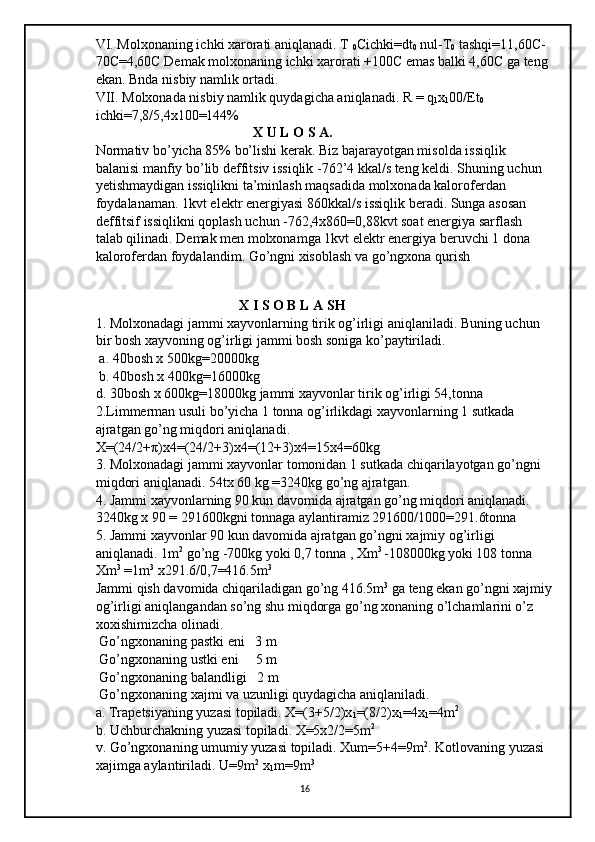 VI. Molxonaning ichki xarorati aniqlanadi. T 
0 Cichki=dt
0  nul-T
0  tashqi=11,60C-
70C=4,60C Demak molxonaning ichki xarorati +100C emas balki 4,60C ga teng 
ekan. Bnda nisbiy namlik ortadi. 
VII. Molxonada nisbiy namlik quydagicha aniqlanadi. R = q
1 x
1 00/Et
0  
ichki=7,8/5,4x100=144% 
                                              X U L O S A. 
Normativ bo’yicha 85% bo’lishi kerak. Biz bajarayotgan misolda issiqlik 
balanisi manfiy bo’lib deffitsiv issiqlik -762’4 kkal/s teng keldi. Shuning uchun 
yetishmaydigan issiqlikni ta’minlash maqsadida molxonada kaloroferdan 
foydalanaman. 1kvt elektr energiyasi 860kkal/s issiqlik beradi. Sunga asosan 
deffitsif issiqlikni qoplash uchun -762,4x860=0,88kvt soat energiya sarflash 
talab qilinadi. Demak men molxonamga 1kvt elektr energiya beruvchi 1 dona 
kaloroferdan foydalandim. Go’ngni xisoblash va go’ngxona qurish 
                                          
                                          X I S O B L A SH 
1. Molxonadagi jammi xayvonlarning tirik og’irligi aniqlaniladi. Buning uchun 
bir bosh xayvoning og’irligi jammi bosh soniga ko’paytiriladi.
 a. 40bosh x 500kg=20000kg
 b. 40bosh x 400kg=16000kg 
d. 30bosh x 600kg=18000kg jammi xayvonlar tirik og’irligi 54,tonna 
2.Limmerman usuli bo’yicha 1 tonna og’irlikdagi xayvonlarning 1 sutkada 
ajratgan go’ng miqdori aniqlanadi. 
X=(24/2+ π )x4=(24/2+3)x4=(12+3)x4=15x4=60kg 
3. Molxonadagi jammi xayvonlar tomonidan 1 sutkada chiqarilayotgan go’ngni 
miqdori aniqlanadi. 54tx 60 kg =3240kg go’ng ajratgan. 
4. Jammi xayvonlarning 90 kun davomida ajratgan go’ng miqdori aniqlanadi. 
3240kg x 90 = 291600kgni tonnaga aylantiramiz 291600/1000=291.6tonna 
5. Jammi xayvonlar 90 kun davomida ajratgan go’ngni xajmiy og’irligi 
aniqlanadi. 1m 2
 go’ng -700kg yoki 0,7 tonna , Xm 3 
-108000kg yoki 108 tonna 
Xm 3
 =1m 3
 x291.6/0,7=416.5m 3
 
Jammi qish davomida chiqariladigan go’ng 416.5m 3
 ga teng ekan go’ngni xajmiy
og’irligi aniqlangandan so’ng shu miqdorga go’ng xonaning o’lchamlarini o’z 
xoxishimizcha olinadi.
 Go’ngxonaning pastki eni   3 m
 Go’ngxonaning ustki eni     5 m
 Go’ngxonaning balandligi   2 m
 Go’ngxonaning xajmi va uzunligi quydagicha aniqlaniladi. 
a. Trapetsiyaning yuzasi topiladi. X=(3+5/2)x
1 =(8/2)x
1 =4x
1 =4m 2
b. Uchburchakning yuzasi topiladi. X=5x2/2=5m 2
 
v. Go’ngxonaning umumiy yuzasi topiladi. Xum=5+4=9m 2
. Kotlovaning yuzasi 
xajimga aylantiriladi. U=9m 2  
x
1 m=9m 3
16